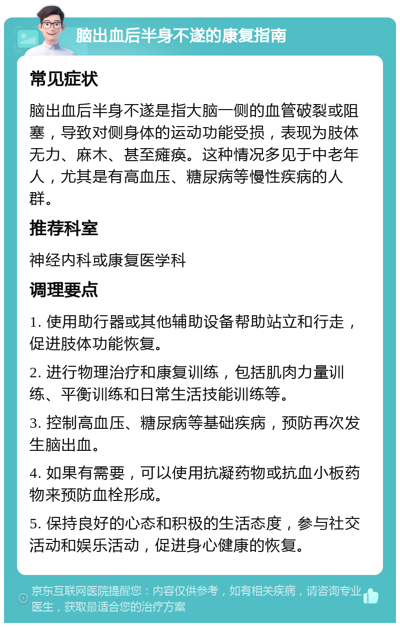 脑出血后半身不遂的康复指南 常见症状 脑出血后半身不遂是指大脑一侧的血管破裂或阻塞，导致对侧身体的运动功能受损，表现为肢体无力、麻木、甚至瘫痪。这种情况多见于中老年人，尤其是有高血压、糖尿病等慢性疾病的人群。 推荐科室 神经内科或康复医学科 调理要点 1. 使用助行器或其他辅助设备帮助站立和行走，促进肢体功能恢复。 2. 进行物理治疗和康复训练，包括肌肉力量训练、平衡训练和日常生活技能训练等。 3. 控制高血压、糖尿病等基础疾病，预防再次发生脑出血。 4. 如果有需要，可以使用抗凝药物或抗血小板药物来预防血栓形成。 5. 保持良好的心态和积极的生活态度，参与社交活动和娱乐活动，促进身心健康的恢复。