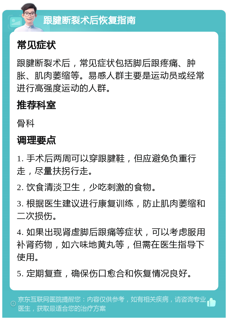 跟腱断裂术后恢复指南 常见症状 跟腱断裂术后，常见症状包括脚后跟疼痛、肿胀、肌肉萎缩等。易感人群主要是运动员或经常进行高强度运动的人群。 推荐科室 骨科 调理要点 1. 手术后两周可以穿跟腱鞋，但应避免负重行走，尽量扶拐行走。 2. 饮食清淡卫生，少吃刺激的食物。 3. 根据医生建议进行康复训练，防止肌肉萎缩和二次损伤。 4. 如果出现肾虚脚后跟痛等症状，可以考虑服用补肾药物，如六味地黄丸等，但需在医生指导下使用。 5. 定期复查，确保伤口愈合和恢复情况良好。