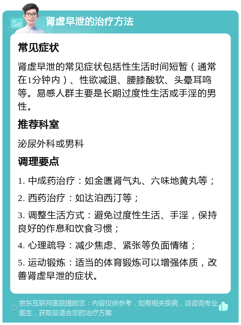 肾虚早泄的治疗方法 常见症状 肾虚早泄的常见症状包括性生活时间短暂（通常在1分钟内）、性欲减退、腰膝酸软、头晕耳鸣等。易感人群主要是长期过度性生活或手淫的男性。 推荐科室 泌尿外科或男科 调理要点 1. 中成药治疗：如金匮肾气丸、六味地黄丸等； 2. 西药治疗：如达泊西汀等； 3. 调整生活方式：避免过度性生活、手淫，保持良好的作息和饮食习惯； 4. 心理疏导：减少焦虑、紧张等负面情绪； 5. 运动锻炼：适当的体育锻炼可以增强体质，改善肾虚早泄的症状。