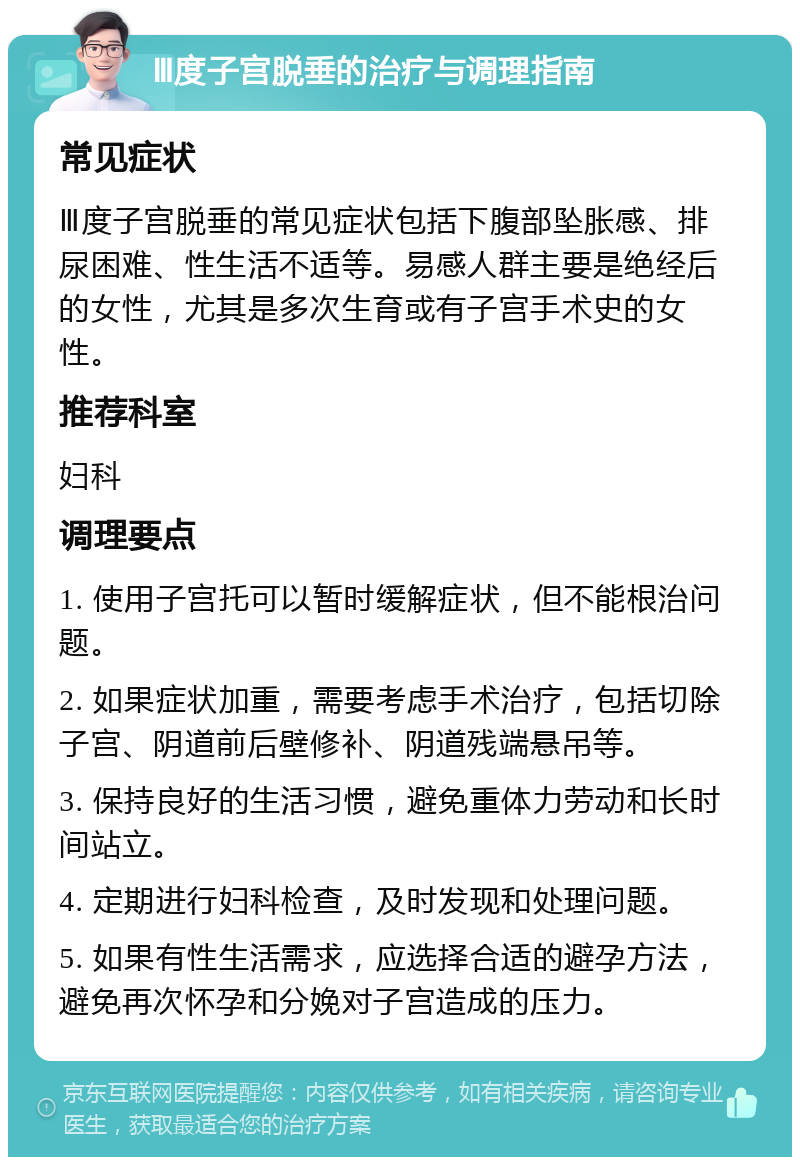 Ⅲ度子宫脱垂的治疗与调理指南 常见症状 Ⅲ度子宫脱垂的常见症状包括下腹部坠胀感、排尿困难、性生活不适等。易感人群主要是绝经后的女性，尤其是多次生育或有子宫手术史的女性。 推荐科室 妇科 调理要点 1. 使用子宫托可以暂时缓解症状，但不能根治问题。 2. 如果症状加重，需要考虑手术治疗，包括切除子宫、阴道前后壁修补、阴道残端悬吊等。 3. 保持良好的生活习惯，避免重体力劳动和长时间站立。 4. 定期进行妇科检查，及时发现和处理问题。 5. 如果有性生活需求，应选择合适的避孕方法，避免再次怀孕和分娩对子宫造成的压力。