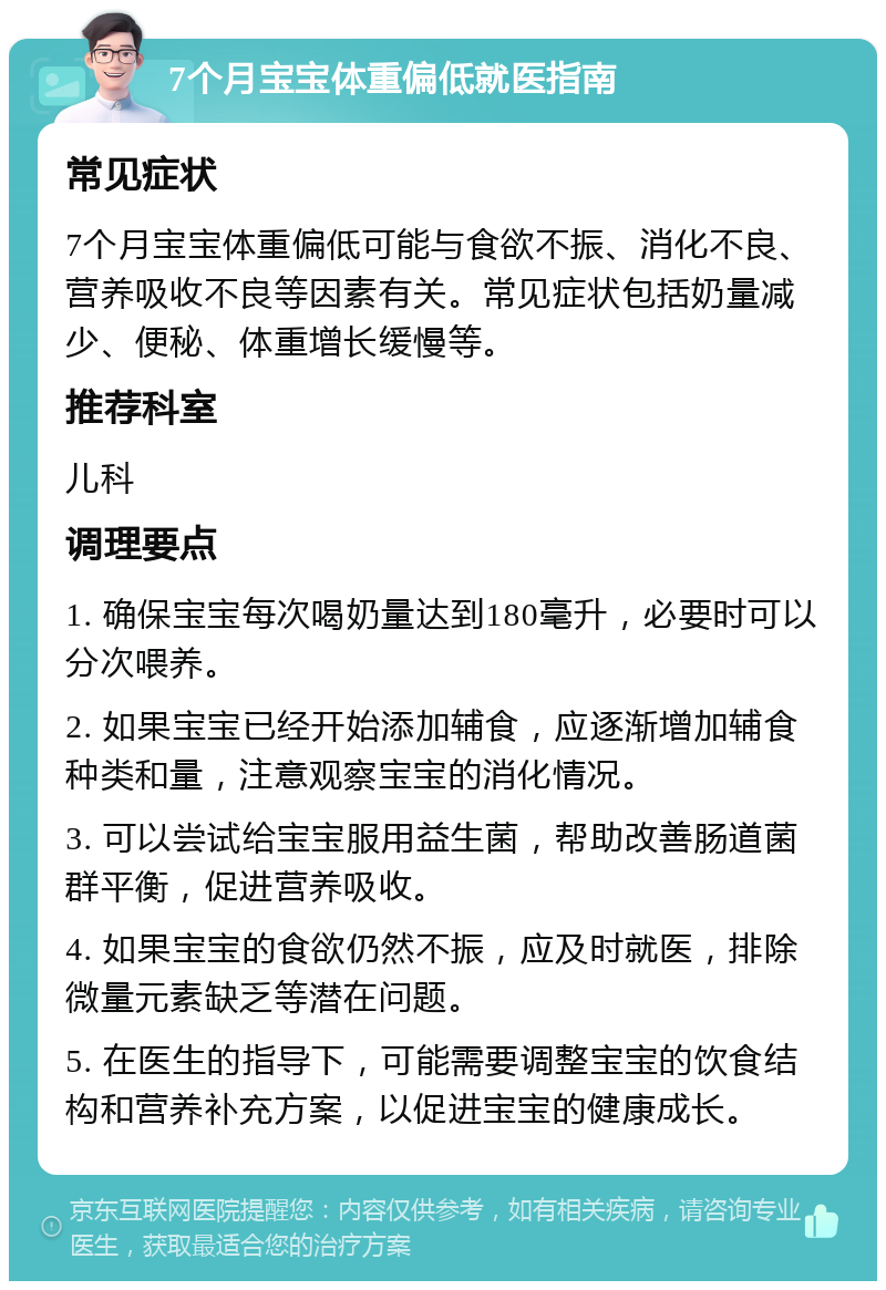 7个月宝宝体重偏低就医指南 常见症状 7个月宝宝体重偏低可能与食欲不振、消化不良、营养吸收不良等因素有关。常见症状包括奶量减少、便秘、体重增长缓慢等。 推荐科室 儿科 调理要点 1. 确保宝宝每次喝奶量达到180毫升，必要时可以分次喂养。 2. 如果宝宝已经开始添加辅食，应逐渐增加辅食种类和量，注意观察宝宝的消化情况。 3. 可以尝试给宝宝服用益生菌，帮助改善肠道菌群平衡，促进营养吸收。 4. 如果宝宝的食欲仍然不振，应及时就医，排除微量元素缺乏等潜在问题。 5. 在医生的指导下，可能需要调整宝宝的饮食结构和营养补充方案，以促进宝宝的健康成长。