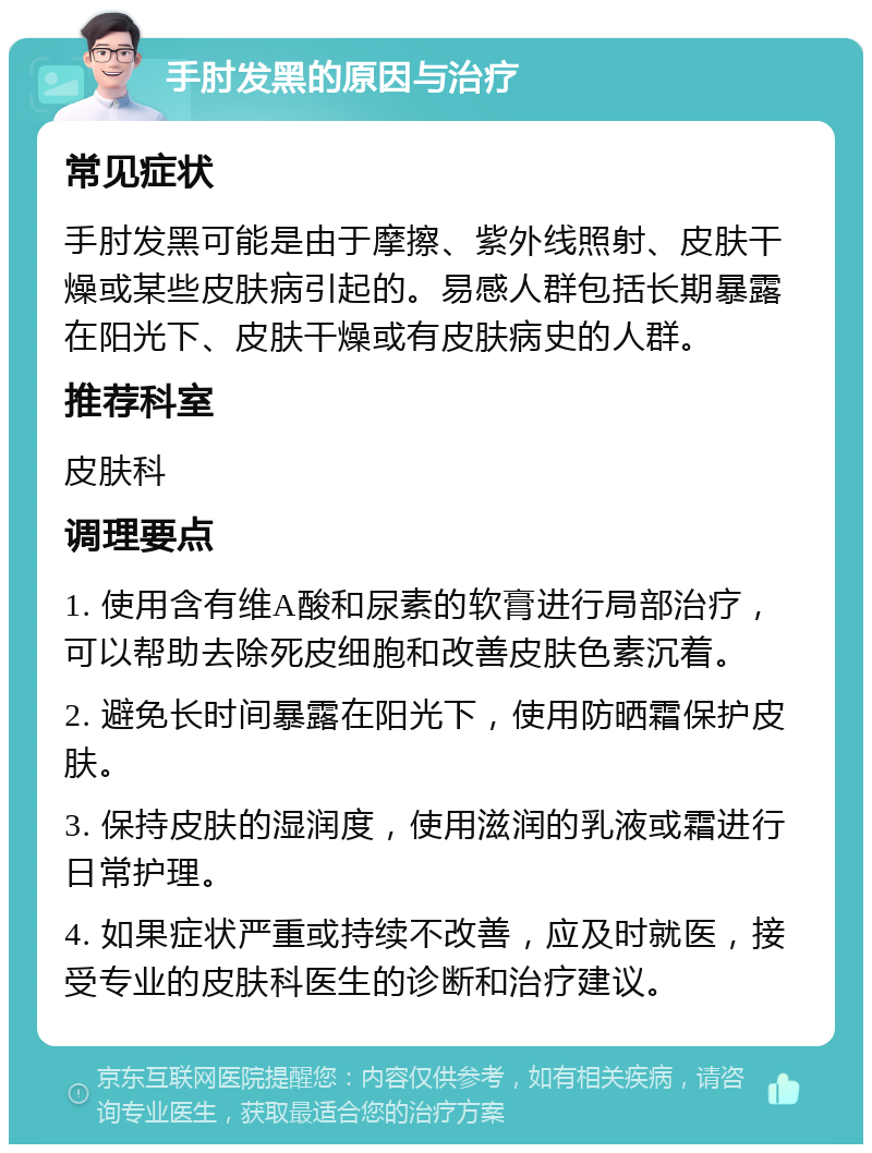 手肘发黑的原因与治疗 常见症状 手肘发黑可能是由于摩擦、紫外线照射、皮肤干燥或某些皮肤病引起的。易感人群包括长期暴露在阳光下、皮肤干燥或有皮肤病史的人群。 推荐科室 皮肤科 调理要点 1. 使用含有维A酸和尿素的软膏进行局部治疗，可以帮助去除死皮细胞和改善皮肤色素沉着。 2. 避免长时间暴露在阳光下，使用防晒霜保护皮肤。 3. 保持皮肤的湿润度，使用滋润的乳液或霜进行日常护理。 4. 如果症状严重或持续不改善，应及时就医，接受专业的皮肤科医生的诊断和治疗建议。