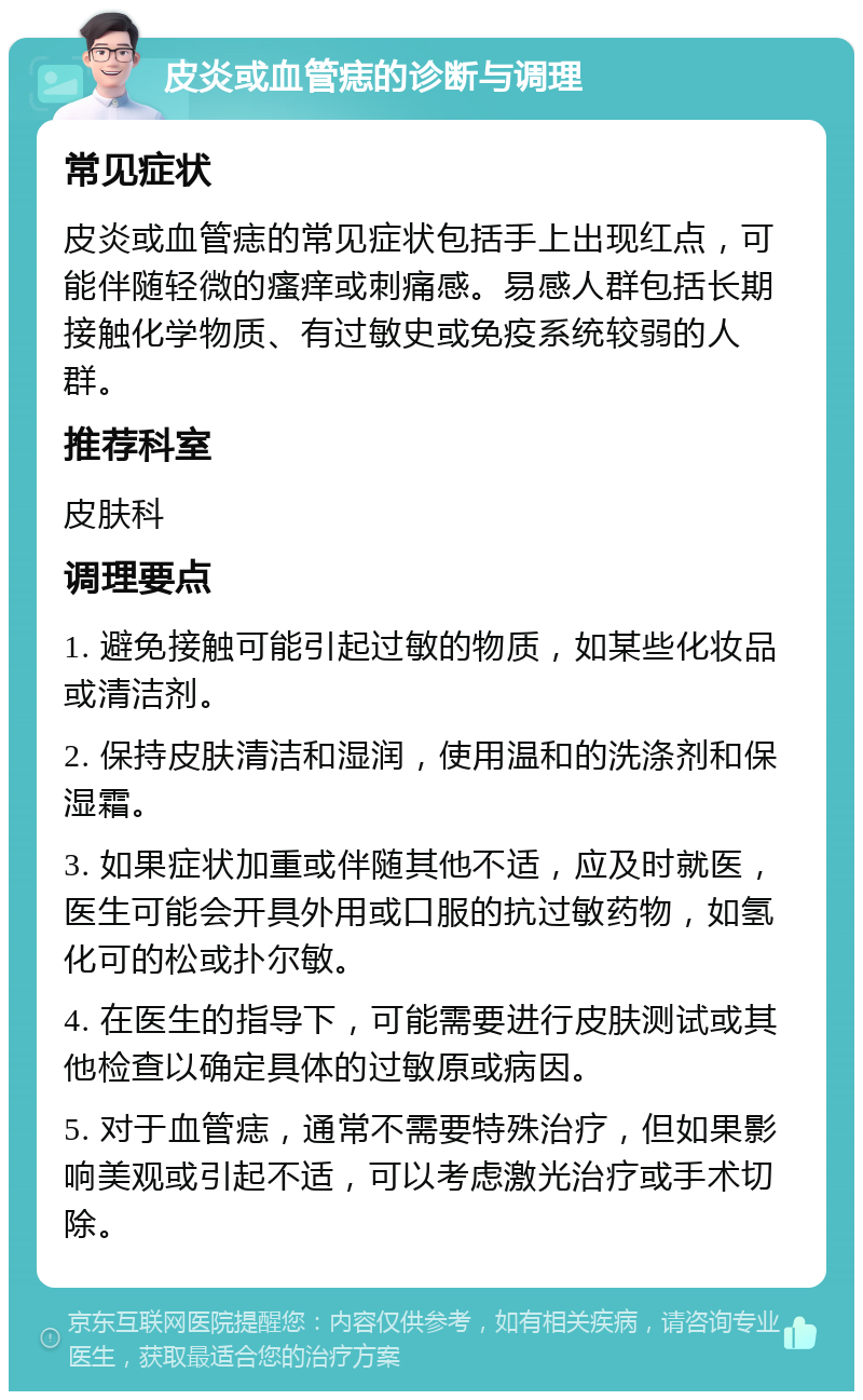 皮炎或血管痣的诊断与调理 常见症状 皮炎或血管痣的常见症状包括手上出现红点，可能伴随轻微的瘙痒或刺痛感。易感人群包括长期接触化学物质、有过敏史或免疫系统较弱的人群。 推荐科室 皮肤科 调理要点 1. 避免接触可能引起过敏的物质，如某些化妆品或清洁剂。 2. 保持皮肤清洁和湿润，使用温和的洗涤剂和保湿霜。 3. 如果症状加重或伴随其他不适，应及时就医，医生可能会开具外用或口服的抗过敏药物，如氢化可的松或扑尔敏。 4. 在医生的指导下，可能需要进行皮肤测试或其他检查以确定具体的过敏原或病因。 5. 对于血管痣，通常不需要特殊治疗，但如果影响美观或引起不适，可以考虑激光治疗或手术切除。