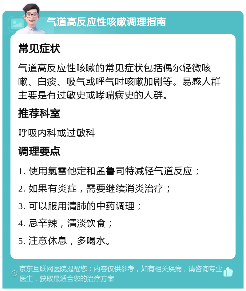 气道高反应性咳嗽调理指南 常见症状 气道高反应性咳嗽的常见症状包括偶尔轻微咳嗽、白痰、吸气或呼气时咳嗽加剧等。易感人群主要是有过敏史或哮喘病史的人群。 推荐科室 呼吸内科或过敏科 调理要点 1. 使用氯雷他定和孟鲁司特减轻气道反应； 2. 如果有炎症，需要继续消炎治疗； 3. 可以服用清肺的中药调理； 4. 忌辛辣，清淡饮食； 5. 注意休息，多喝水。