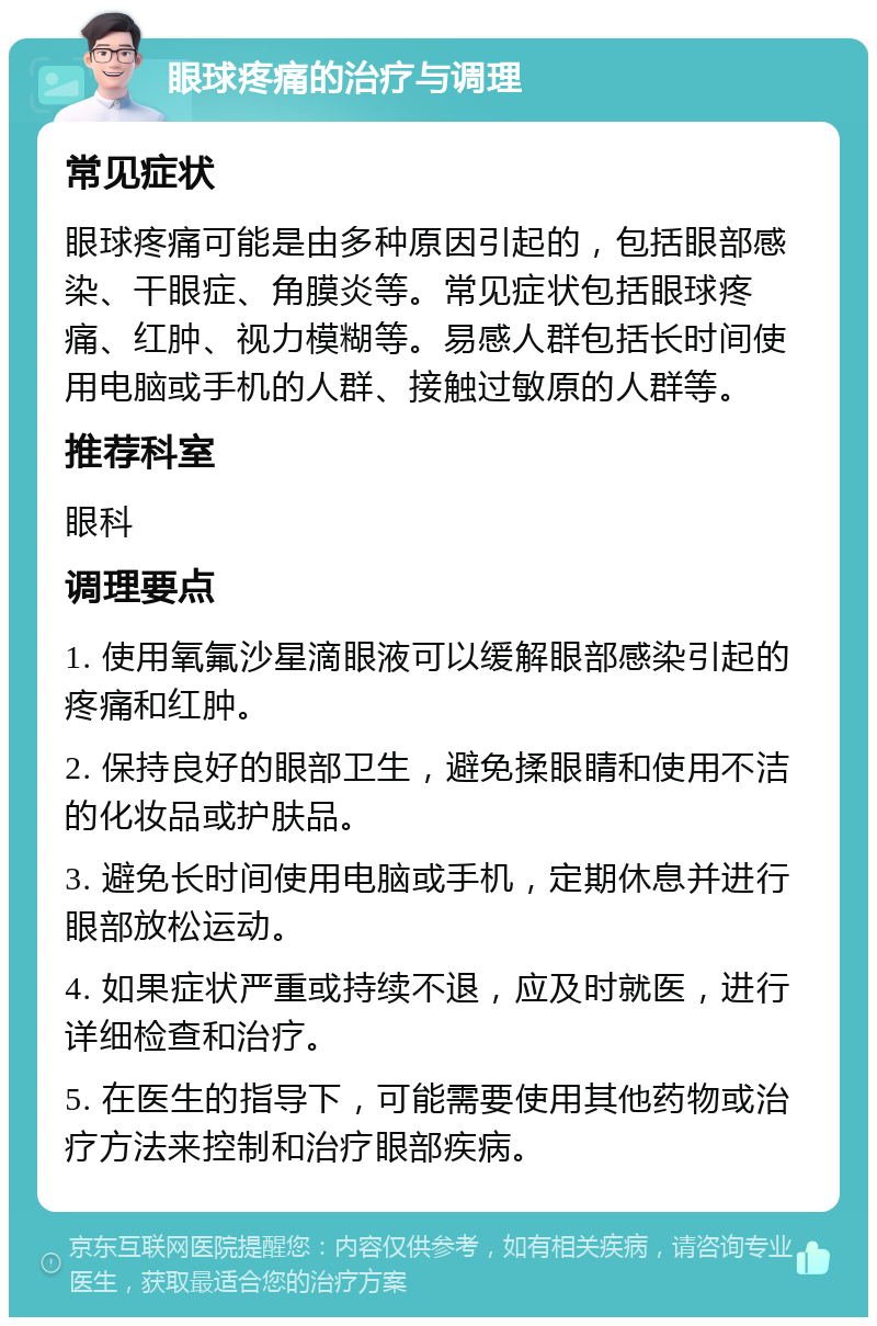 眼球疼痛的治疗与调理 常见症状 眼球疼痛可能是由多种原因引起的，包括眼部感染、干眼症、角膜炎等。常见症状包括眼球疼痛、红肿、视力模糊等。易感人群包括长时间使用电脑或手机的人群、接触过敏原的人群等。 推荐科室 眼科 调理要点 1. 使用氧氟沙星滴眼液可以缓解眼部感染引起的疼痛和红肿。 2. 保持良好的眼部卫生，避免揉眼睛和使用不洁的化妆品或护肤品。 3. 避免长时间使用电脑或手机，定期休息并进行眼部放松运动。 4. 如果症状严重或持续不退，应及时就医，进行详细检查和治疗。 5. 在医生的指导下，可能需要使用其他药物或治疗方法来控制和治疗眼部疾病。