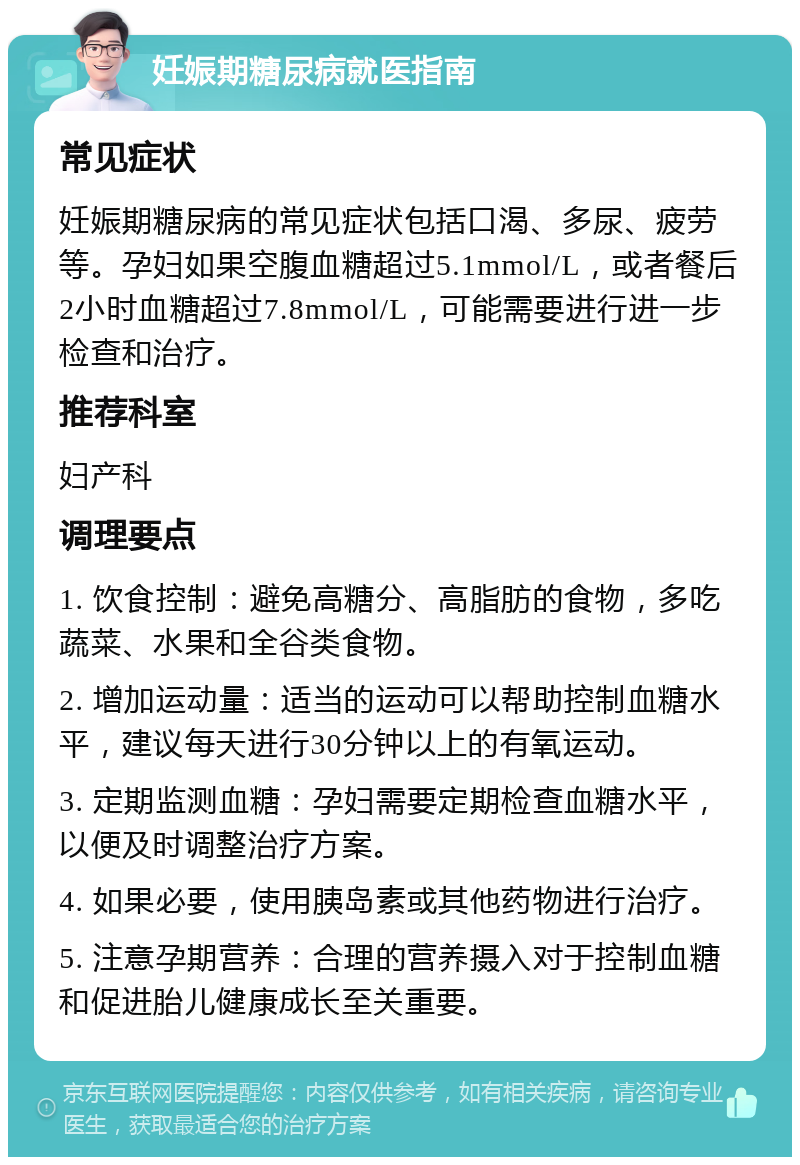 妊娠期糖尿病就医指南 常见症状 妊娠期糖尿病的常见症状包括口渴、多尿、疲劳等。孕妇如果空腹血糖超过5.1mmol/L，或者餐后2小时血糖超过7.8mmol/L，可能需要进行进一步检查和治疗。 推荐科室 妇产科 调理要点 1. 饮食控制：避免高糖分、高脂肪的食物，多吃蔬菜、水果和全谷类食物。 2. 增加运动量：适当的运动可以帮助控制血糖水平，建议每天进行30分钟以上的有氧运动。 3. 定期监测血糖：孕妇需要定期检查血糖水平，以便及时调整治疗方案。 4. 如果必要，使用胰岛素或其他药物进行治疗。 5. 注意孕期营养：合理的营养摄入对于控制血糖和促进胎儿健康成长至关重要。