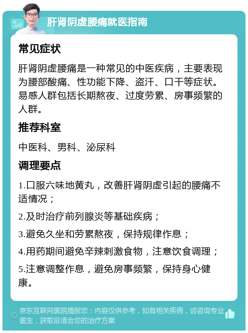 肝肾阴虚腰痛就医指南 常见症状 肝肾阴虚腰痛是一种常见的中医疾病，主要表现为腰部酸痛、性功能下降、盗汗、口干等症状。易感人群包括长期熬夜、过度劳累、房事频繁的人群。 推荐科室 中医科、男科、泌尿科 调理要点 1.口服六味地黄丸，改善肝肾阴虚引起的腰痛不适情况； 2.及时治疗前列腺炎等基础疾病； 3.避免久坐和劳累熬夜，保持规律作息； 4.用药期间避免辛辣刺激食物，注意饮食调理； 5.注意调整作息，避免房事频繁，保持身心健康。