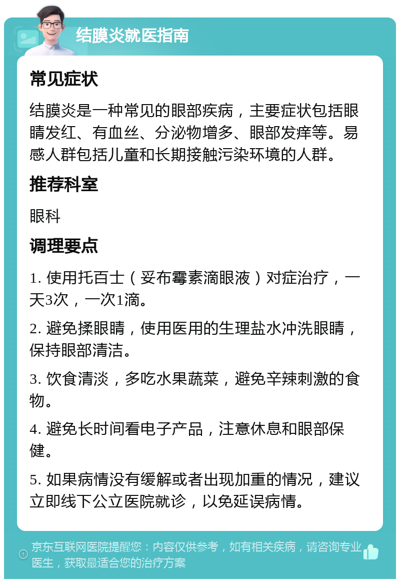 结膜炎就医指南 常见症状 结膜炎是一种常见的眼部疾病，主要症状包括眼睛发红、有血丝、分泌物增多、眼部发痒等。易感人群包括儿童和长期接触污染环境的人群。 推荐科室 眼科 调理要点 1. 使用托百士（妥布霉素滴眼液）对症治疗，一天3次，一次1滴。 2. 避免揉眼睛，使用医用的生理盐水冲洗眼睛，保持眼部清洁。 3. 饮食清淡，多吃水果蔬菜，避免辛辣刺激的食物。 4. 避免长时间看电子产品，注意休息和眼部保健。 5. 如果病情没有缓解或者出现加重的情况，建议立即线下公立医院就诊，以免延误病情。