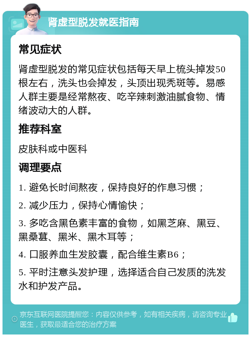 肾虚型脱发就医指南 常见症状 肾虚型脱发的常见症状包括每天早上梳头掉发50根左右，洗头也会掉发，头顶出现秃斑等。易感人群主要是经常熬夜、吃辛辣刺激油腻食物、情绪波动大的人群。 推荐科室 皮肤科或中医科 调理要点 1. 避免长时间熬夜，保持良好的作息习惯； 2. 减少压力，保持心情愉快； 3. 多吃含黑色素丰富的食物，如黑芝麻、黑豆、黑桑葚、黑米、黑木耳等； 4. 口服养血生发胶囊，配合维生素B6； 5. 平时注意头发护理，选择适合自己发质的洗发水和护发产品。