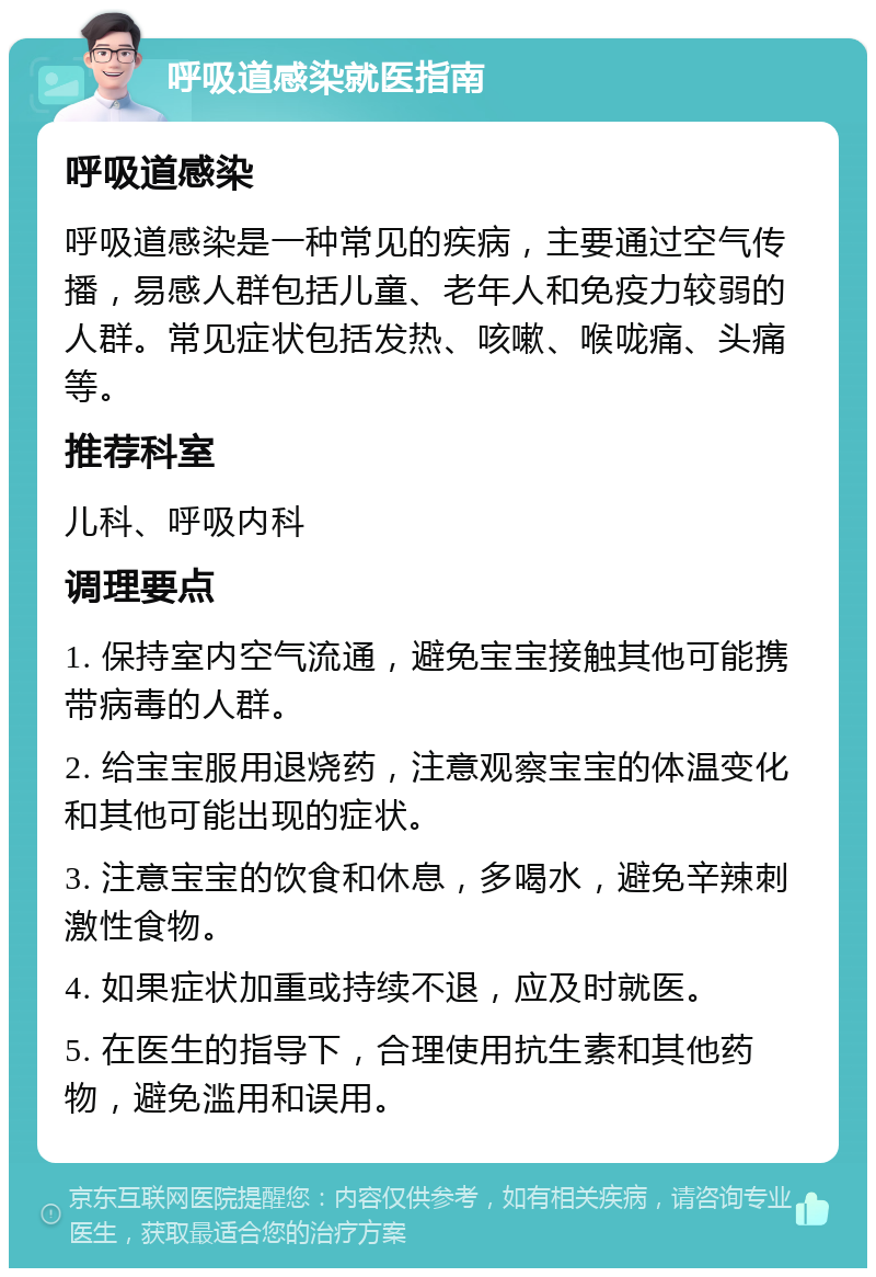 呼吸道感染就医指南 呼吸道感染 呼吸道感染是一种常见的疾病，主要通过空气传播，易感人群包括儿童、老年人和免疫力较弱的人群。常见症状包括发热、咳嗽、喉咙痛、头痛等。 推荐科室 儿科、呼吸内科 调理要点 1. 保持室内空气流通，避免宝宝接触其他可能携带病毒的人群。 2. 给宝宝服用退烧药，注意观察宝宝的体温变化和其他可能出现的症状。 3. 注意宝宝的饮食和休息，多喝水，避免辛辣刺激性食物。 4. 如果症状加重或持续不退，应及时就医。 5. 在医生的指导下，合理使用抗生素和其他药物，避免滥用和误用。