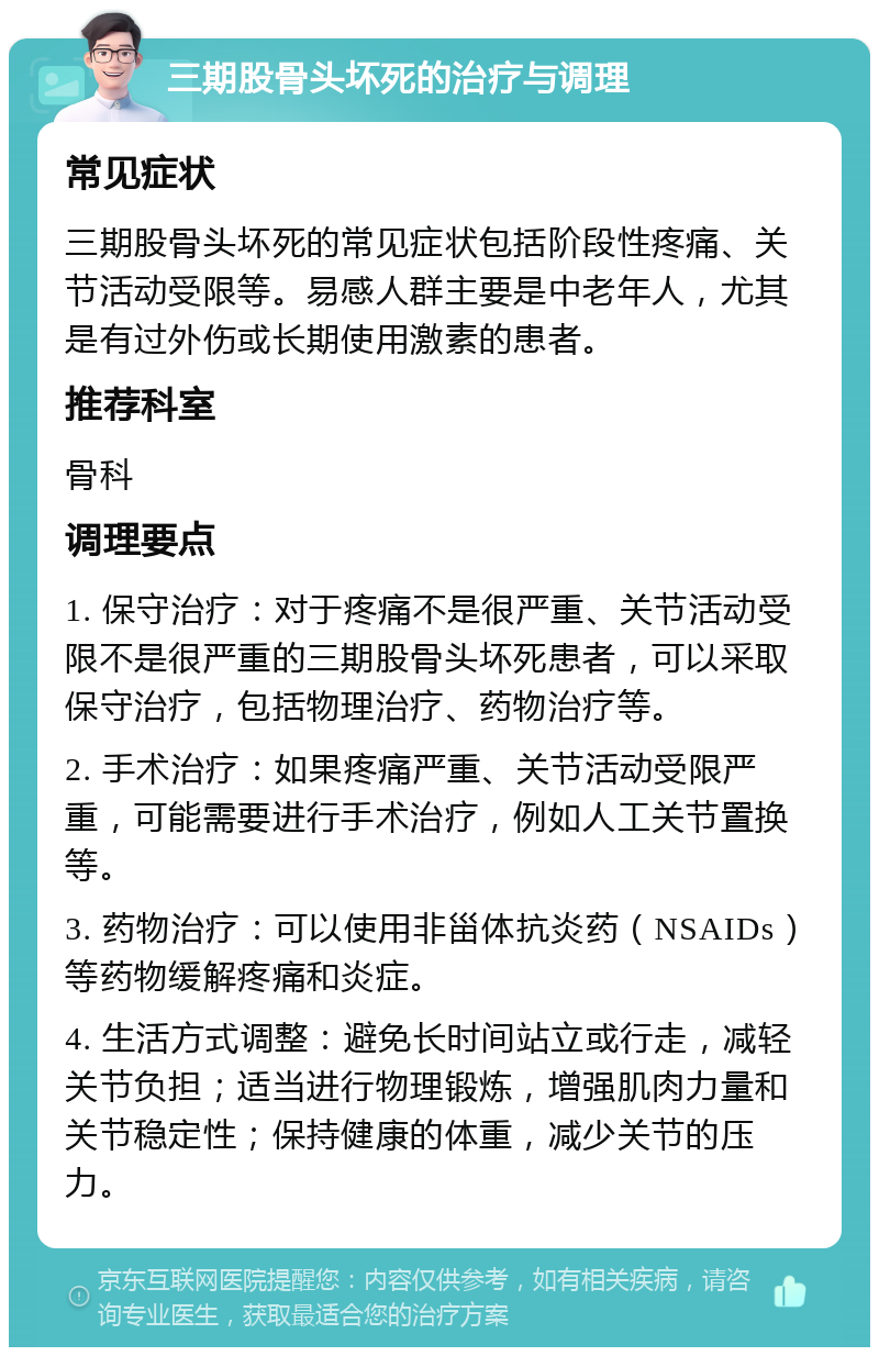 三期股骨头坏死的治疗与调理 常见症状 三期股骨头坏死的常见症状包括阶段性疼痛、关节活动受限等。易感人群主要是中老年人，尤其是有过外伤或长期使用激素的患者。 推荐科室 骨科 调理要点 1. 保守治疗：对于疼痛不是很严重、关节活动受限不是很严重的三期股骨头坏死患者，可以采取保守治疗，包括物理治疗、药物治疗等。 2. 手术治疗：如果疼痛严重、关节活动受限严重，可能需要进行手术治疗，例如人工关节置换等。 3. 药物治疗：可以使用非甾体抗炎药（NSAIDs）等药物缓解疼痛和炎症。 4. 生活方式调整：避免长时间站立或行走，减轻关节负担；适当进行物理锻炼，增强肌肉力量和关节稳定性；保持健康的体重，减少关节的压力。