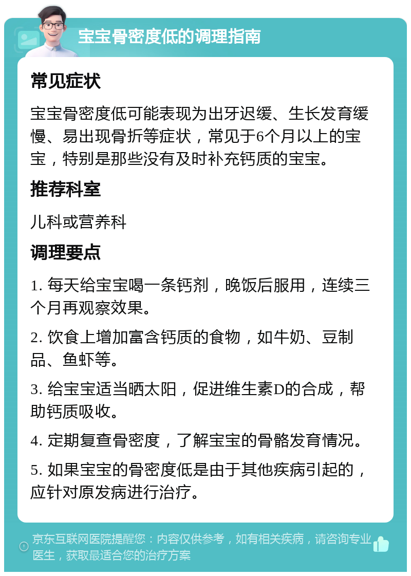 宝宝骨密度低的调理指南 常见症状 宝宝骨密度低可能表现为出牙迟缓、生长发育缓慢、易出现骨折等症状，常见于6个月以上的宝宝，特别是那些没有及时补充钙质的宝宝。 推荐科室 儿科或营养科 调理要点 1. 每天给宝宝喝一条钙剂，晚饭后服用，连续三个月再观察效果。 2. 饮食上增加富含钙质的食物，如牛奶、豆制品、鱼虾等。 3. 给宝宝适当晒太阳，促进维生素D的合成，帮助钙质吸收。 4. 定期复查骨密度，了解宝宝的骨骼发育情况。 5. 如果宝宝的骨密度低是由于其他疾病引起的，应针对原发病进行治疗。