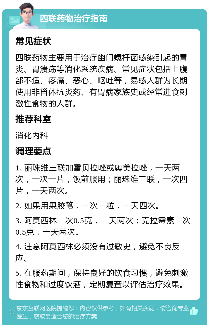 四联药物治疗指南 常见症状 四联药物主要用于治疗幽门螺杆菌感染引起的胃炎、胃溃疡等消化系统疾病。常见症状包括上腹部不适、疼痛、恶心、呕吐等，易感人群为长期使用非甾体抗炎药、有胃病家族史或经常进食刺激性食物的人群。 推荐科室 消化内科 调理要点 1. 丽珠维三联加雷贝拉唑或奥美拉唑，一天两次，一次一片，饭前服用；丽珠维三联，一次四片，一天两次。 2. 如果用果胶笔，一次一粒，一天四次。 3. 阿莫西林一次0.5克，一天两次；克拉霉素一次0.5克，一天两次。 4. 注意阿莫西林必须没有过敏史，避免不良反应。 5. 在服药期间，保持良好的饮食习惯，避免刺激性食物和过度饮酒，定期复查以评估治疗效果。