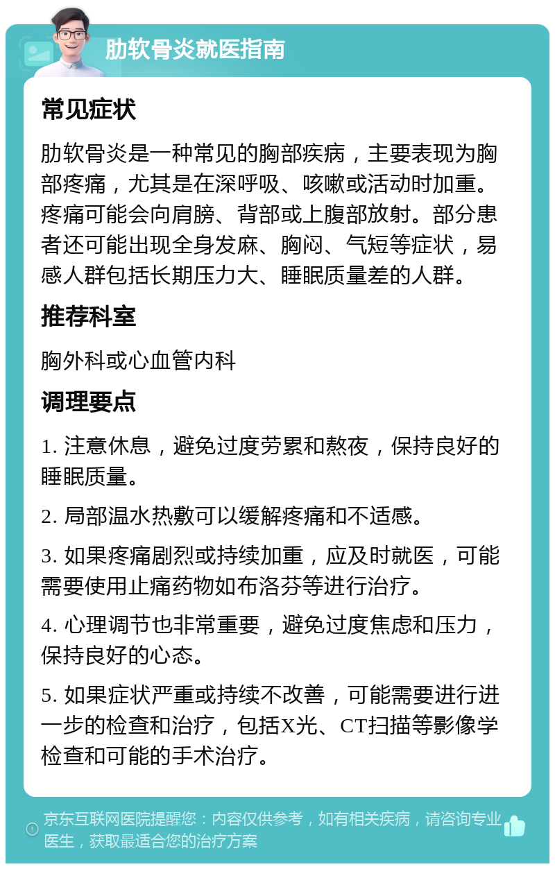 肋软骨炎就医指南 常见症状 肋软骨炎是一种常见的胸部疾病，主要表现为胸部疼痛，尤其是在深呼吸、咳嗽或活动时加重。疼痛可能会向肩膀、背部或上腹部放射。部分患者还可能出现全身发麻、胸闷、气短等症状，易感人群包括长期压力大、睡眠质量差的人群。 推荐科室 胸外科或心血管内科 调理要点 1. 注意休息，避免过度劳累和熬夜，保持良好的睡眠质量。 2. 局部温水热敷可以缓解疼痛和不适感。 3. 如果疼痛剧烈或持续加重，应及时就医，可能需要使用止痛药物如布洛芬等进行治疗。 4. 心理调节也非常重要，避免过度焦虑和压力，保持良好的心态。 5. 如果症状严重或持续不改善，可能需要进行进一步的检查和治疗，包括X光、CT扫描等影像学检查和可能的手术治疗。