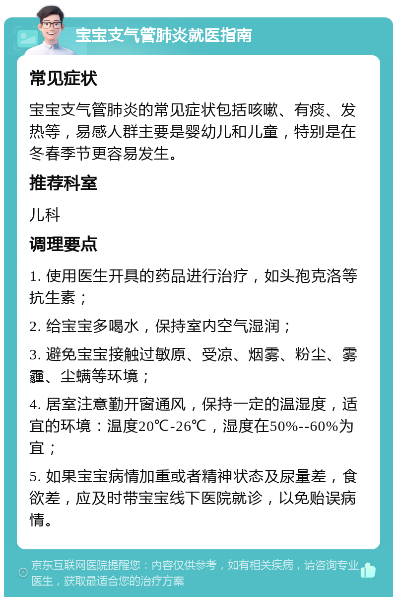 宝宝支气管肺炎就医指南 常见症状 宝宝支气管肺炎的常见症状包括咳嗽、有痰、发热等，易感人群主要是婴幼儿和儿童，特别是在冬春季节更容易发生。 推荐科室 儿科 调理要点 1. 使用医生开具的药品进行治疗，如头孢克洛等抗生素； 2. 给宝宝多喝水，保持室内空气湿润； 3. 避免宝宝接触过敏原、受凉、烟雾、粉尘、雾霾、尘螨等环境； 4. 居室注意勤开窗通风，保持一定的温湿度，适宜的环境：温度20℃-26℃，湿度在50%--60%为宜； 5. 如果宝宝病情加重或者精神状态及尿量差，食欲差，应及时带宝宝线下医院就诊，以免贻误病情。