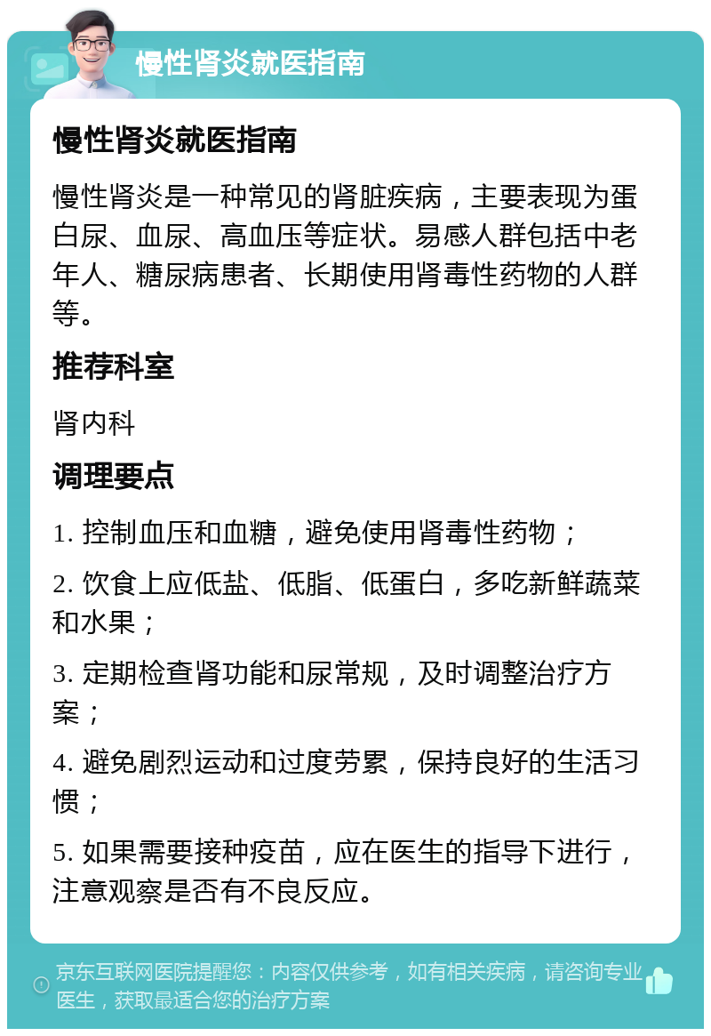 慢性肾炎就医指南 慢性肾炎就医指南 慢性肾炎是一种常见的肾脏疾病，主要表现为蛋白尿、血尿、高血压等症状。易感人群包括中老年人、糖尿病患者、长期使用肾毒性药物的人群等。 推荐科室 肾内科 调理要点 1. 控制血压和血糖，避免使用肾毒性药物； 2. 饮食上应低盐、低脂、低蛋白，多吃新鲜蔬菜和水果； 3. 定期检查肾功能和尿常规，及时调整治疗方案； 4. 避免剧烈运动和过度劳累，保持良好的生活习惯； 5. 如果需要接种疫苗，应在医生的指导下进行，注意观察是否有不良反应。