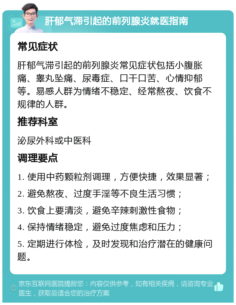 肝郁气滞引起的前列腺炎就医指南 常见症状 肝郁气滞引起的前列腺炎常见症状包括小腹胀痛、睾丸坠痛、尿毒症、口干口苦、心情抑郁等。易感人群为情绪不稳定、经常熬夜、饮食不规律的人群。 推荐科室 泌尿外科或中医科 调理要点 1. 使用中药颗粒剂调理，方便快捷，效果显著； 2. 避免熬夜、过度手淫等不良生活习惯； 3. 饮食上要清淡，避免辛辣刺激性食物； 4. 保持情绪稳定，避免过度焦虑和压力； 5. 定期进行体检，及时发现和治疗潜在的健康问题。