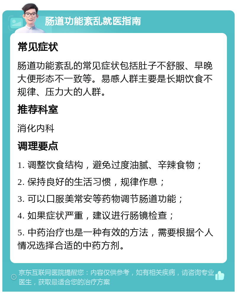 肠道功能紊乱就医指南 常见症状 肠道功能紊乱的常见症状包括肚子不舒服、早晚大便形态不一致等。易感人群主要是长期饮食不规律、压力大的人群。 推荐科室 消化内科 调理要点 1. 调整饮食结构，避免过度油腻、辛辣食物； 2. 保持良好的生活习惯，规律作息； 3. 可以口服美常安等药物调节肠道功能； 4. 如果症状严重，建议进行肠镜检查； 5. 中药治疗也是一种有效的方法，需要根据个人情况选择合适的中药方剂。