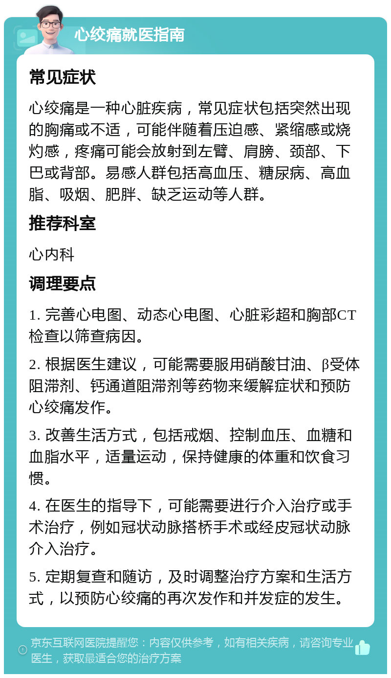 心绞痛就医指南 常见症状 心绞痛是一种心脏疾病，常见症状包括突然出现的胸痛或不适，可能伴随着压迫感、紧缩感或烧灼感，疼痛可能会放射到左臂、肩膀、颈部、下巴或背部。易感人群包括高血压、糖尿病、高血脂、吸烟、肥胖、缺乏运动等人群。 推荐科室 心内科 调理要点 1. 完善心电图、动态心电图、心脏彩超和胸部CT检查以筛查病因。 2. 根据医生建议，可能需要服用硝酸甘油、β受体阻滞剂、钙通道阻滞剂等药物来缓解症状和预防心绞痛发作。 3. 改善生活方式，包括戒烟、控制血压、血糖和血脂水平，适量运动，保持健康的体重和饮食习惯。 4. 在医生的指导下，可能需要进行介入治疗或手术治疗，例如冠状动脉搭桥手术或经皮冠状动脉介入治疗。 5. 定期复查和随访，及时调整治疗方案和生活方式，以预防心绞痛的再次发作和并发症的发生。