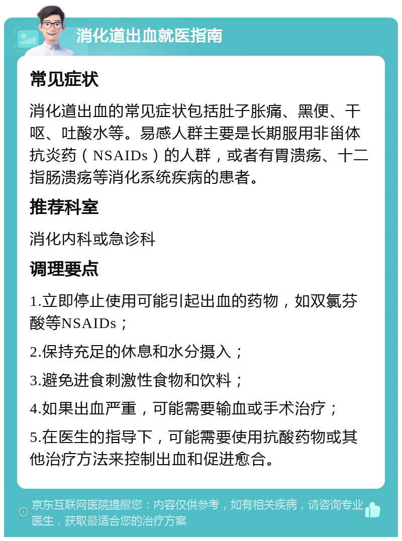 消化道出血就医指南 常见症状 消化道出血的常见症状包括肚子胀痛、黑便、干呕、吐酸水等。易感人群主要是长期服用非甾体抗炎药（NSAIDs）的人群，或者有胃溃疡、十二指肠溃疡等消化系统疾病的患者。 推荐科室 消化内科或急诊科 调理要点 1.立即停止使用可能引起出血的药物，如双氯芬酸等NSAIDs； 2.保持充足的休息和水分摄入； 3.避免进食刺激性食物和饮料； 4.如果出血严重，可能需要输血或手术治疗； 5.在医生的指导下，可能需要使用抗酸药物或其他治疗方法来控制出血和促进愈合。