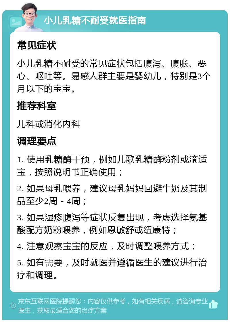 小儿乳糖不耐受就医指南 常见症状 小儿乳糖不耐受的常见症状包括腹泻、腹胀、恶心、呕吐等。易感人群主要是婴幼儿，特别是3个月以下的宝宝。 推荐科室 儿科或消化内科 调理要点 1. 使用乳糖酶干预，例如儿歌乳糖酶粉剂或滴适宝，按照说明书正确使用； 2. 如果母乳喂养，建议母乳妈妈回避牛奶及其制品至少2周－4周； 3. 如果湿疹腹泻等症状反复出现，考虑选择氨基酸配方奶粉喂养，例如恩敏舒或纽康特； 4. 注意观察宝宝的反应，及时调整喂养方式； 5. 如有需要，及时就医并遵循医生的建议进行治疗和调理。