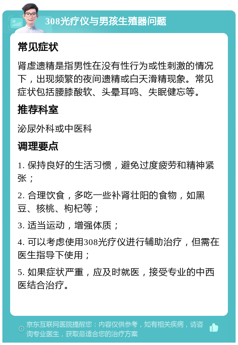 308光疗仪与男孩生殖器问题 常见症状 肾虚遗精是指男性在没有性行为或性刺激的情况下，出现频繁的夜间遗精或白天滑精现象。常见症状包括腰膝酸软、头晕耳鸣、失眠健忘等。 推荐科室 泌尿外科或中医科 调理要点 1. 保持良好的生活习惯，避免过度疲劳和精神紧张； 2. 合理饮食，多吃一些补肾壮阳的食物，如黑豆、核桃、枸杞等； 3. 适当运动，增强体质； 4. 可以考虑使用308光疗仪进行辅助治疗，但需在医生指导下使用； 5. 如果症状严重，应及时就医，接受专业的中西医结合治疗。