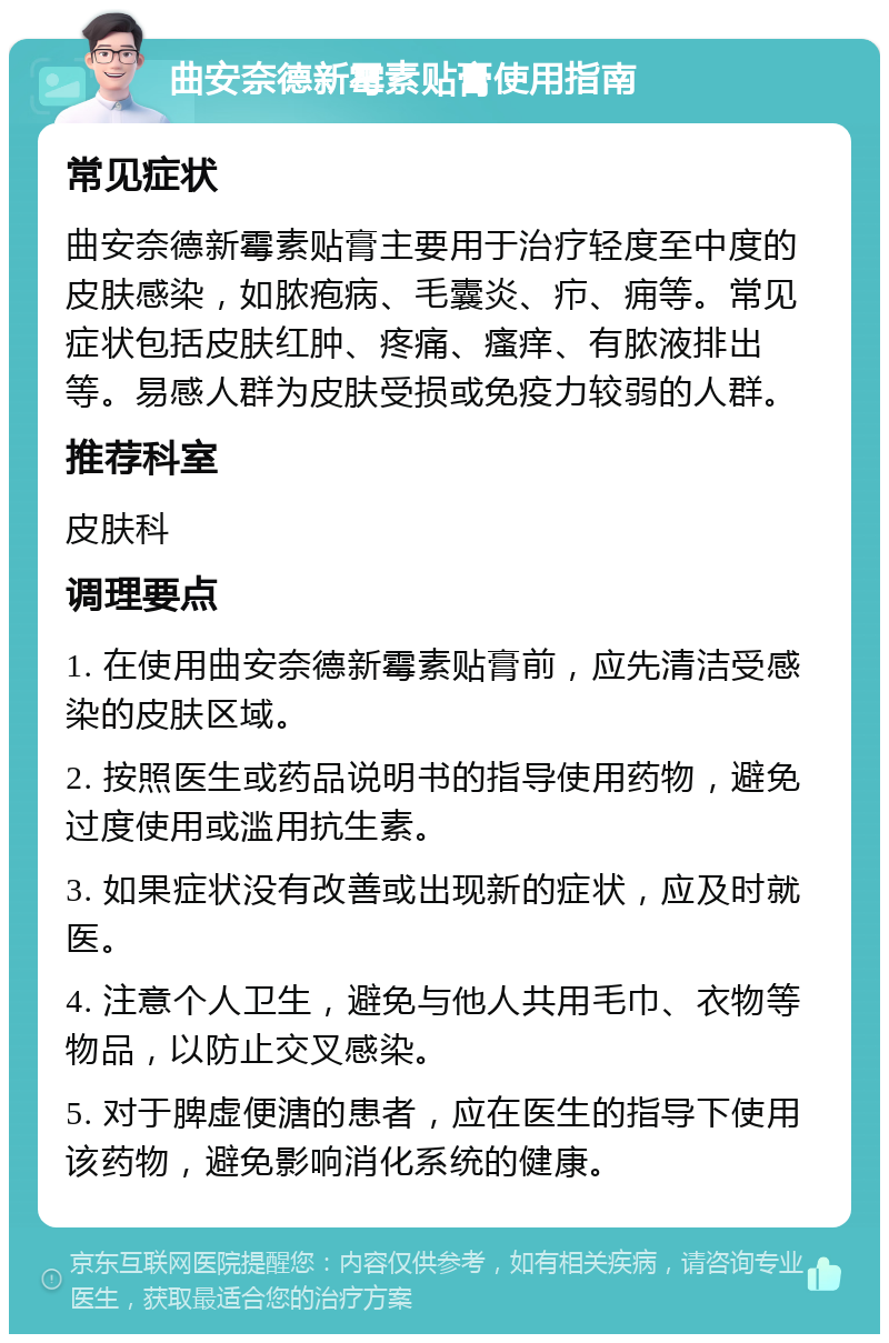 曲安奈德新霉素贴膏使用指南 常见症状 曲安奈德新霉素贴膏主要用于治疗轻度至中度的皮肤感染，如脓疱病、毛囊炎、疖、痈等。常见症状包括皮肤红肿、疼痛、瘙痒、有脓液排出等。易感人群为皮肤受损或免疫力较弱的人群。 推荐科室 皮肤科 调理要点 1. 在使用曲安奈德新霉素贴膏前，应先清洁受感染的皮肤区域。 2. 按照医生或药品说明书的指导使用药物，避免过度使用或滥用抗生素。 3. 如果症状没有改善或出现新的症状，应及时就医。 4. 注意个人卫生，避免与他人共用毛巾、衣物等物品，以防止交叉感染。 5. 对于脾虚便溏的患者，应在医生的指导下使用该药物，避免影响消化系统的健康。