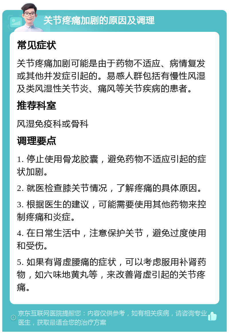 关节疼痛加剧的原因及调理 常见症状 关节疼痛加剧可能是由于药物不适应、病情复发或其他并发症引起的。易感人群包括有慢性风湿及类风湿性关节炎、痛风等关节疾病的患者。 推荐科室 风湿免疫科或骨科 调理要点 1. 停止使用骨龙胶囊，避免药物不适应引起的症状加剧。 2. 就医检查膝关节情况，了解疼痛的具体原因。 3. 根据医生的建议，可能需要使用其他药物来控制疼痛和炎症。 4. 在日常生活中，注意保护关节，避免过度使用和受伤。 5. 如果有肾虚腰痛的症状，可以考虑服用补肾药物，如六味地黄丸等，来改善肾虚引起的关节疼痛。