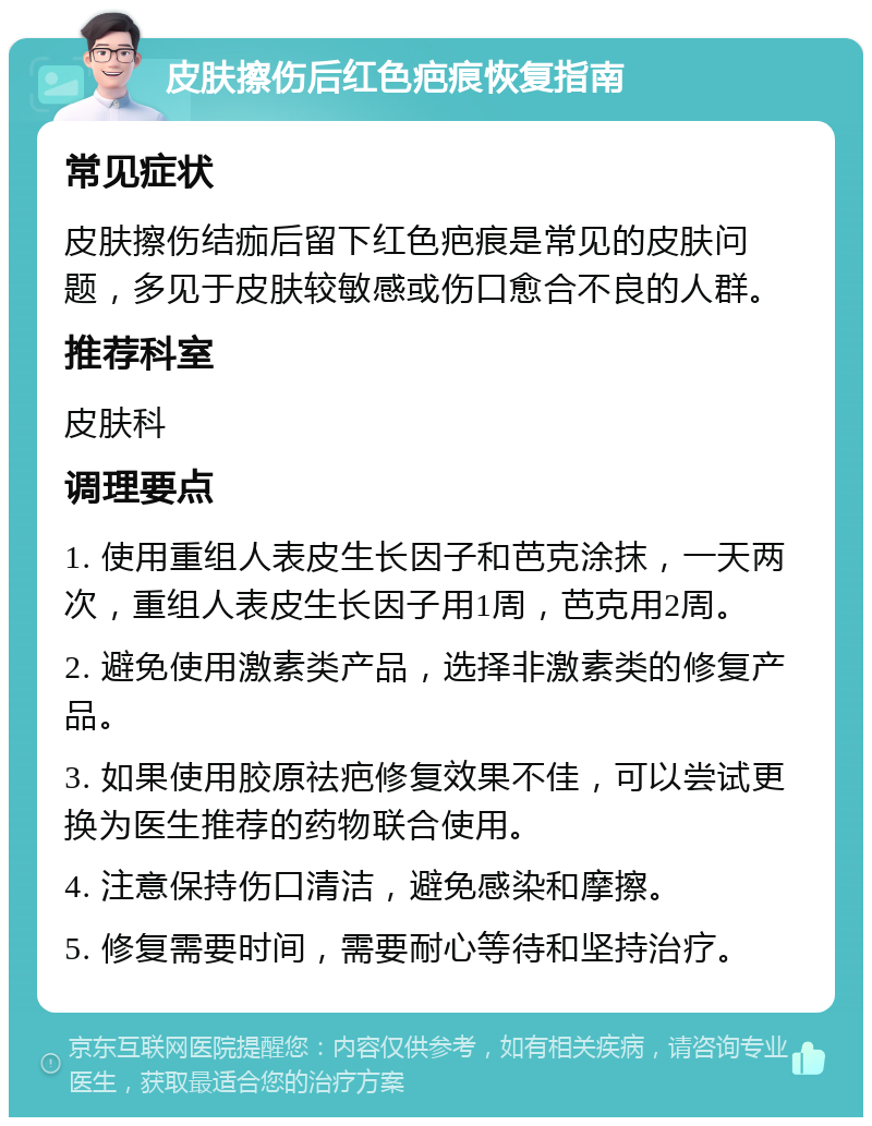 皮肤擦伤后红色疤痕恢复指南 常见症状 皮肤擦伤结痂后留下红色疤痕是常见的皮肤问题，多见于皮肤较敏感或伤口愈合不良的人群。 推荐科室 皮肤科 调理要点 1. 使用重组人表皮生长因子和芭克涂抹，一天两次，重组人表皮生长因子用1周，芭克用2周。 2. 避免使用激素类产品，选择非激素类的修复产品。 3. 如果使用胶原祛疤修复效果不佳，可以尝试更换为医生推荐的药物联合使用。 4. 注意保持伤口清洁，避免感染和摩擦。 5. 修复需要时间，需要耐心等待和坚持治疗。