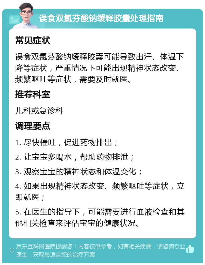 误食双氯芬酸钠缓释胶囊处理指南 常见症状 误食双氯芬酸钠缓释胶囊可能导致出汗、体温下降等症状，严重情况下可能出现精神状态改变、频繁呕吐等症状，需要及时就医。 推荐科室 儿科或急诊科 调理要点 1. 尽快催吐，促进药物排出； 2. 让宝宝多喝水，帮助药物排泄； 3. 观察宝宝的精神状态和体温变化； 4. 如果出现精神状态改变、频繁呕吐等症状，立即就医； 5. 在医生的指导下，可能需要进行血液检查和其他相关检查来评估宝宝的健康状况。