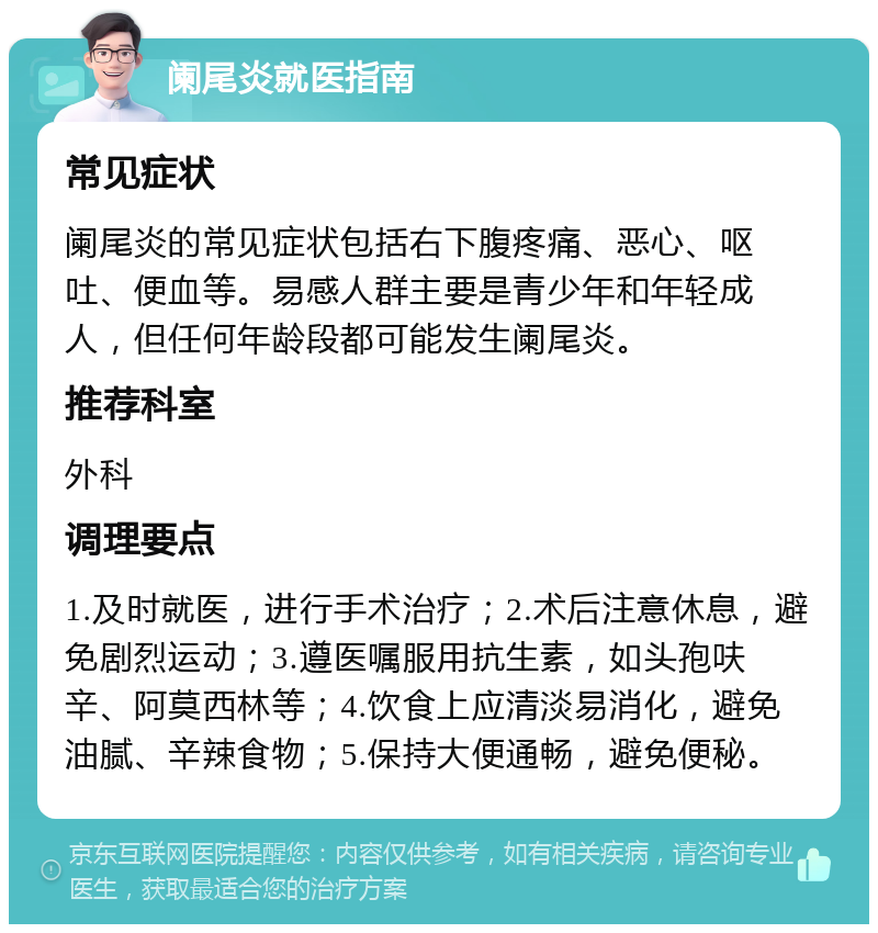 阑尾炎就医指南 常见症状 阑尾炎的常见症状包括右下腹疼痛、恶心、呕吐、便血等。易感人群主要是青少年和年轻成人，但任何年龄段都可能发生阑尾炎。 推荐科室 外科 调理要点 1.及时就医，进行手术治疗；2.术后注意休息，避免剧烈运动；3.遵医嘱服用抗生素，如头孢呋辛、阿莫西林等；4.饮食上应清淡易消化，避免油腻、辛辣食物；5.保持大便通畅，避免便秘。