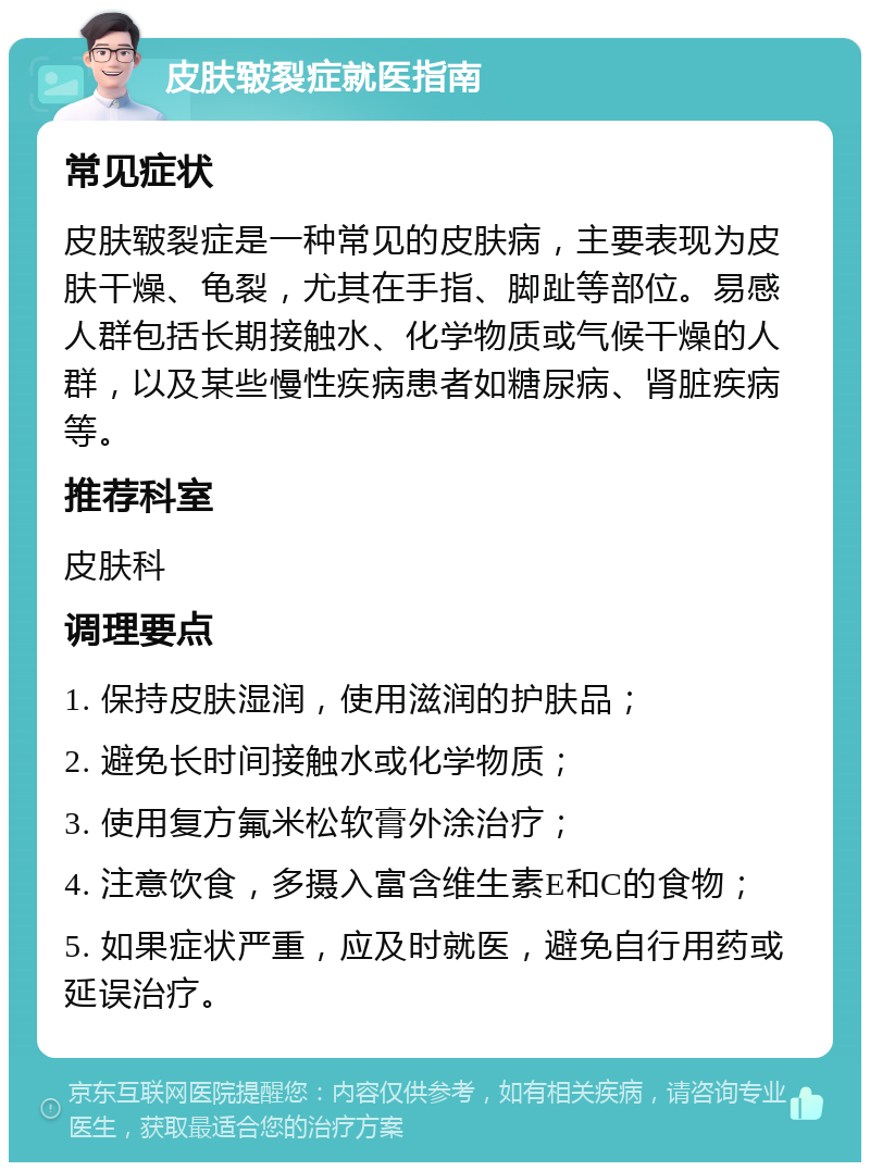 皮肤皲裂症就医指南 常见症状 皮肤皲裂症是一种常见的皮肤病，主要表现为皮肤干燥、龟裂，尤其在手指、脚趾等部位。易感人群包括长期接触水、化学物质或气候干燥的人群，以及某些慢性疾病患者如糖尿病、肾脏疾病等。 推荐科室 皮肤科 调理要点 1. 保持皮肤湿润，使用滋润的护肤品； 2. 避免长时间接触水或化学物质； 3. 使用复方氟米松软膏外涂治疗； 4. 注意饮食，多摄入富含维生素E和C的食物； 5. 如果症状严重，应及时就医，避免自行用药或延误治疗。