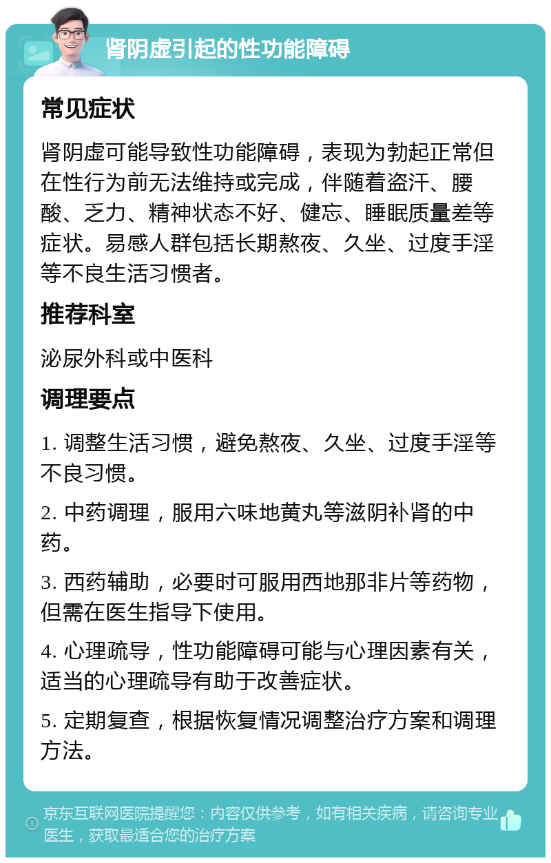 肾阴虚引起的性功能障碍 常见症状 肾阴虚可能导致性功能障碍，表现为勃起正常但在性行为前无法维持或完成，伴随着盗汗、腰酸、乏力、精神状态不好、健忘、睡眠质量差等症状。易感人群包括长期熬夜、久坐、过度手淫等不良生活习惯者。 推荐科室 泌尿外科或中医科 调理要点 1. 调整生活习惯，避免熬夜、久坐、过度手淫等不良习惯。 2. 中药调理，服用六味地黄丸等滋阴补肾的中药。 3. 西药辅助，必要时可服用西地那非片等药物，但需在医生指导下使用。 4. 心理疏导，性功能障碍可能与心理因素有关，适当的心理疏导有助于改善症状。 5. 定期复查，根据恢复情况调整治疗方案和调理方法。