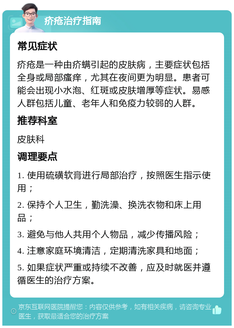 疥疮治疗指南 常见症状 疥疮是一种由疥螨引起的皮肤病，主要症状包括全身或局部瘙痒，尤其在夜间更为明显。患者可能会出现小水泡、红斑或皮肤增厚等症状。易感人群包括儿童、老年人和免疫力较弱的人群。 推荐科室 皮肤科 调理要点 1. 使用硫磺软膏进行局部治疗，按照医生指示使用； 2. 保持个人卫生，勤洗澡、换洗衣物和床上用品； 3. 避免与他人共用个人物品，减少传播风险； 4. 注意家庭环境清洁，定期清洗家具和地面； 5. 如果症状严重或持续不改善，应及时就医并遵循医生的治疗方案。