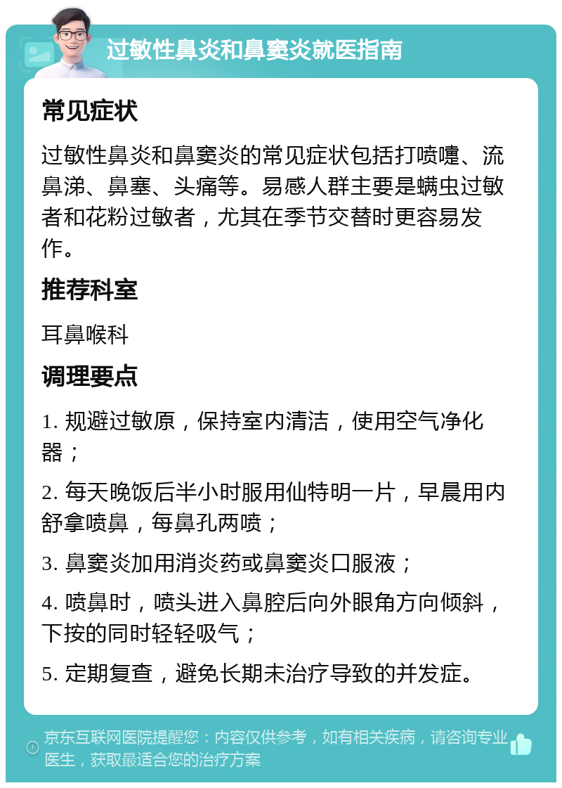 过敏性鼻炎和鼻窦炎就医指南 常见症状 过敏性鼻炎和鼻窦炎的常见症状包括打喷嚏、流鼻涕、鼻塞、头痛等。易感人群主要是螨虫过敏者和花粉过敏者，尤其在季节交替时更容易发作。 推荐科室 耳鼻喉科 调理要点 1. 规避过敏原，保持室内清洁，使用空气净化器； 2. 每天晚饭后半小时服用仙特明一片，早晨用内舒拿喷鼻，每鼻孔两喷； 3. 鼻窦炎加用消炎药或鼻窦炎口服液； 4. 喷鼻时，喷头进入鼻腔后向外眼角方向倾斜，下按的同时轻轻吸气； 5. 定期复查，避免长期未治疗导致的并发症。