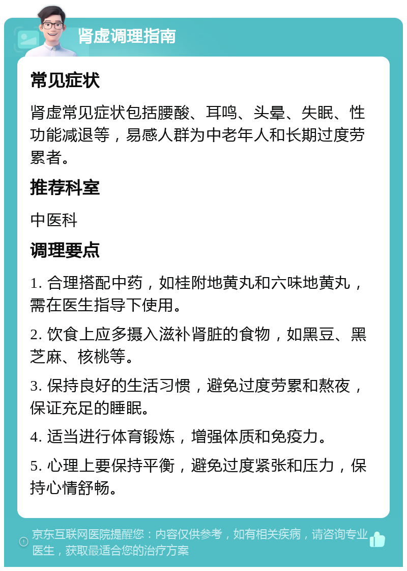 肾虚调理指南 常见症状 肾虚常见症状包括腰酸、耳鸣、头晕、失眠、性功能减退等，易感人群为中老年人和长期过度劳累者。 推荐科室 中医科 调理要点 1. 合理搭配中药，如桂附地黄丸和六味地黄丸，需在医生指导下使用。 2. 饮食上应多摄入滋补肾脏的食物，如黑豆、黑芝麻、核桃等。 3. 保持良好的生活习惯，避免过度劳累和熬夜，保证充足的睡眠。 4. 适当进行体育锻炼，增强体质和免疫力。 5. 心理上要保持平衡，避免过度紧张和压力，保持心情舒畅。