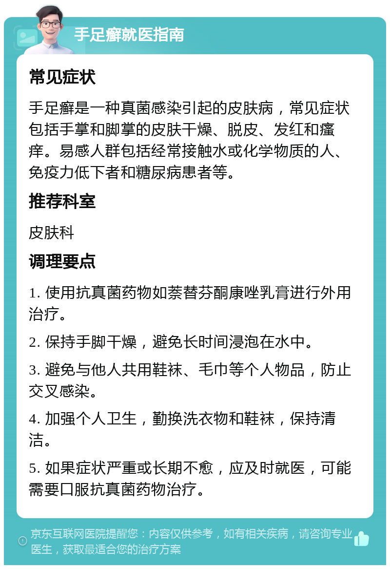 手足癣就医指南 常见症状 手足癣是一种真菌感染引起的皮肤病，常见症状包括手掌和脚掌的皮肤干燥、脱皮、发红和瘙痒。易感人群包括经常接触水或化学物质的人、免疫力低下者和糖尿病患者等。 推荐科室 皮肤科 调理要点 1. 使用抗真菌药物如萘替芬酮康唑乳膏进行外用治疗。 2. 保持手脚干燥，避免长时间浸泡在水中。 3. 避免与他人共用鞋袜、毛巾等个人物品，防止交叉感染。 4. 加强个人卫生，勤换洗衣物和鞋袜，保持清洁。 5. 如果症状严重或长期不愈，应及时就医，可能需要口服抗真菌药物治疗。