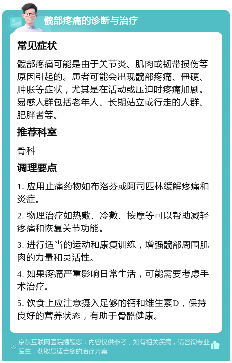 髋部疼痛的诊断与治疗 常见症状 髋部疼痛可能是由于关节炎、肌肉或韧带损伤等原因引起的。患者可能会出现髋部疼痛、僵硬、肿胀等症状，尤其是在活动或压迫时疼痛加剧。易感人群包括老年人、长期站立或行走的人群、肥胖者等。 推荐科室 骨科 调理要点 1. 应用止痛药物如布洛芬或阿司匹林缓解疼痛和炎症。 2. 物理治疗如热敷、冷敷、按摩等可以帮助减轻疼痛和恢复关节功能。 3. 进行适当的运动和康复训练，增强髋部周围肌肉的力量和灵活性。 4. 如果疼痛严重影响日常生活，可能需要考虑手术治疗。 5. 饮食上应注意摄入足够的钙和维生素D，保持良好的营养状态，有助于骨骼健康。