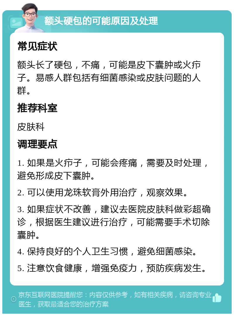 额头硬包的可能原因及处理 常见症状 额头长了硬包，不痛，可能是皮下囊肿或火疖子。易感人群包括有细菌感染或皮肤问题的人群。 推荐科室 皮肤科 调理要点 1. 如果是火疖子，可能会疼痛，需要及时处理，避免形成皮下囊肿。 2. 可以使用龙珠软膏外用治疗，观察效果。 3. 如果症状不改善，建议去医院皮肤科做彩超确诊，根据医生建议进行治疗，可能需要手术切除囊肿。 4. 保持良好的个人卫生习惯，避免细菌感染。 5. 注意饮食健康，增强免疫力，预防疾病发生。