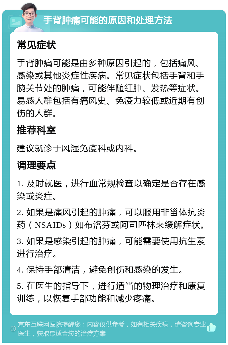 手背肿痛可能的原因和处理方法 常见症状 手背肿痛可能是由多种原因引起的，包括痛风、感染或其他炎症性疾病。常见症状包括手背和手腕关节处的肿痛，可能伴随红肿、发热等症状。易感人群包括有痛风史、免疫力较低或近期有创伤的人群。 推荐科室 建议就诊于风湿免疫科或内科。 调理要点 1. 及时就医，进行血常规检查以确定是否存在感染或炎症。 2. 如果是痛风引起的肿痛，可以服用非甾体抗炎药（NSAIDs）如布洛芬或阿司匹林来缓解症状。 3. 如果是感染引起的肿痛，可能需要使用抗生素进行治疗。 4. 保持手部清洁，避免创伤和感染的发生。 5. 在医生的指导下，进行适当的物理治疗和康复训练，以恢复手部功能和减少疼痛。