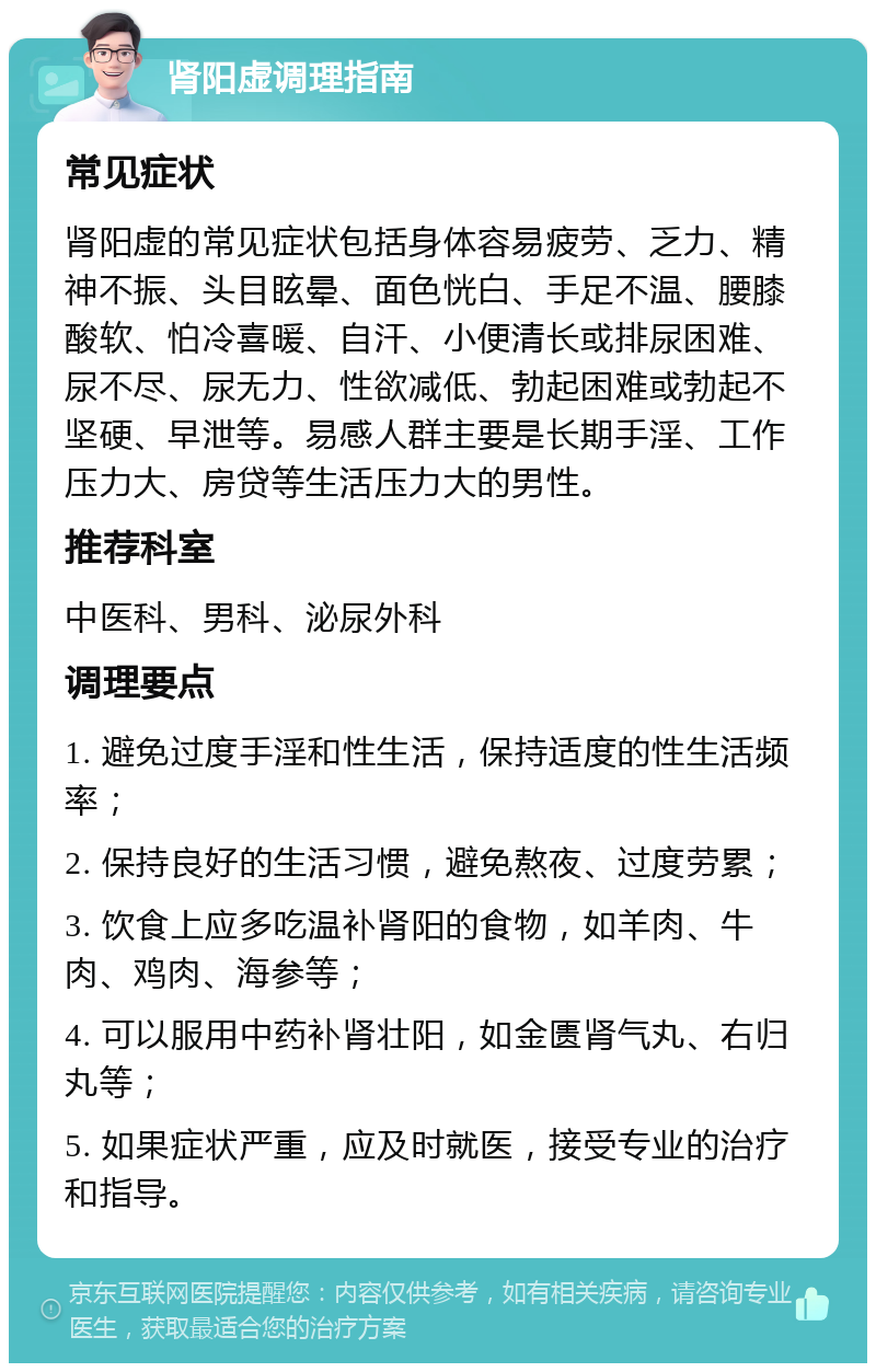 肾阳虚调理指南 常见症状 肾阳虚的常见症状包括身体容易疲劳、乏力、精神不振、头目眩晕、面色恍白、手足不温、腰膝酸软、怕冷喜暖、自汗、小便清长或排尿困难、尿不尽、尿无力、性欲减低、勃起困难或勃起不坚硬、早泄等。易感人群主要是长期手淫、工作压力大、房贷等生活压力大的男性。 推荐科室 中医科、男科、泌尿外科 调理要点 1. 避免过度手淫和性生活，保持适度的性生活频率； 2. 保持良好的生活习惯，避免熬夜、过度劳累； 3. 饮食上应多吃温补肾阳的食物，如羊肉、牛肉、鸡肉、海参等； 4. 可以服用中药补肾壮阳，如金匮肾气丸、右归丸等； 5. 如果症状严重，应及时就医，接受专业的治疗和指导。