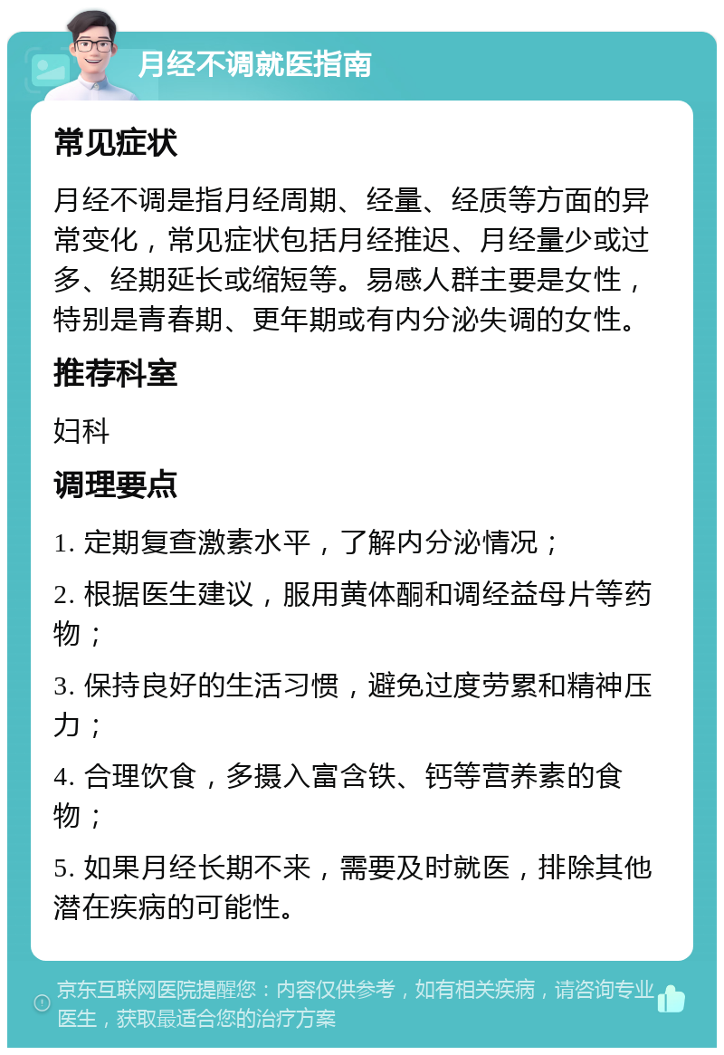 月经不调就医指南 常见症状 月经不调是指月经周期、经量、经质等方面的异常变化，常见症状包括月经推迟、月经量少或过多、经期延长或缩短等。易感人群主要是女性，特别是青春期、更年期或有内分泌失调的女性。 推荐科室 妇科 调理要点 1. 定期复查激素水平，了解内分泌情况； 2. 根据医生建议，服用黄体酮和调经益母片等药物； 3. 保持良好的生活习惯，避免过度劳累和精神压力； 4. 合理饮食，多摄入富含铁、钙等营养素的食物； 5. 如果月经长期不来，需要及时就医，排除其他潜在疾病的可能性。