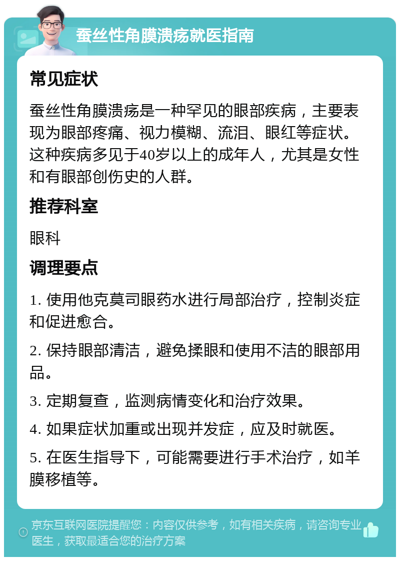 蚕丝性角膜溃疡就医指南 常见症状 蚕丝性角膜溃疡是一种罕见的眼部疾病，主要表现为眼部疼痛、视力模糊、流泪、眼红等症状。这种疾病多见于40岁以上的成年人，尤其是女性和有眼部创伤史的人群。 推荐科室 眼科 调理要点 1. 使用他克莫司眼药水进行局部治疗，控制炎症和促进愈合。 2. 保持眼部清洁，避免揉眼和使用不洁的眼部用品。 3. 定期复查，监测病情变化和治疗效果。 4. 如果症状加重或出现并发症，应及时就医。 5. 在医生指导下，可能需要进行手术治疗，如羊膜移植等。