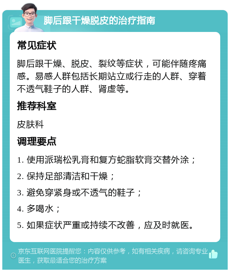 脚后跟干燥脱皮的治疗指南 常见症状 脚后跟干燥、脱皮、裂纹等症状，可能伴随疼痛感。易感人群包括长期站立或行走的人群、穿着不透气鞋子的人群、肾虚等。 推荐科室 皮肤科 调理要点 1. 使用派瑞松乳膏和复方蛇脂软膏交替外涂； 2. 保持足部清洁和干燥； 3. 避免穿紧身或不透气的鞋子； 4. 多喝水； 5. 如果症状严重或持续不改善，应及时就医。