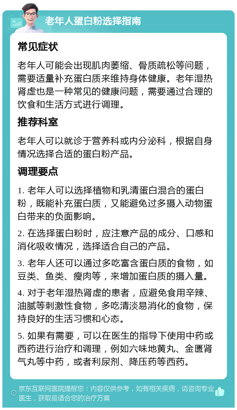 老年人蛋白粉选择指南 常见症状 老年人可能会出现肌肉萎缩、骨质疏松等问题，需要适量补充蛋白质来维持身体健康。老年湿热肾虚也是一种常见的健康问题，需要通过合理的饮食和生活方式进行调理。 推荐科室 老年人可以就诊于营养科或内分泌科，根据自身情况选择合适的蛋白粉产品。 调理要点 1. 老年人可以选择植物和乳清蛋白混合的蛋白粉，既能补充蛋白质，又能避免过多摄入动物蛋白带来的负面影响。 2. 在选择蛋白粉时，应注意产品的成分、口感和消化吸收情况，选择适合自己的产品。 3. 老年人还可以通过多吃富含蛋白质的食物，如豆类、鱼类、瘦肉等，来增加蛋白质的摄入量。 4. 对于老年湿热肾虚的患者，应避免食用辛辣、油腻等刺激性食物，多吃清淡易消化的食物，保持良好的生活习惯和心态。 5. 如果有需要，可以在医生的指导下使用中药或西药进行治疗和调理，例如六味地黄丸、金匮肾气丸等中药，或者利尿剂、降压药等西药。