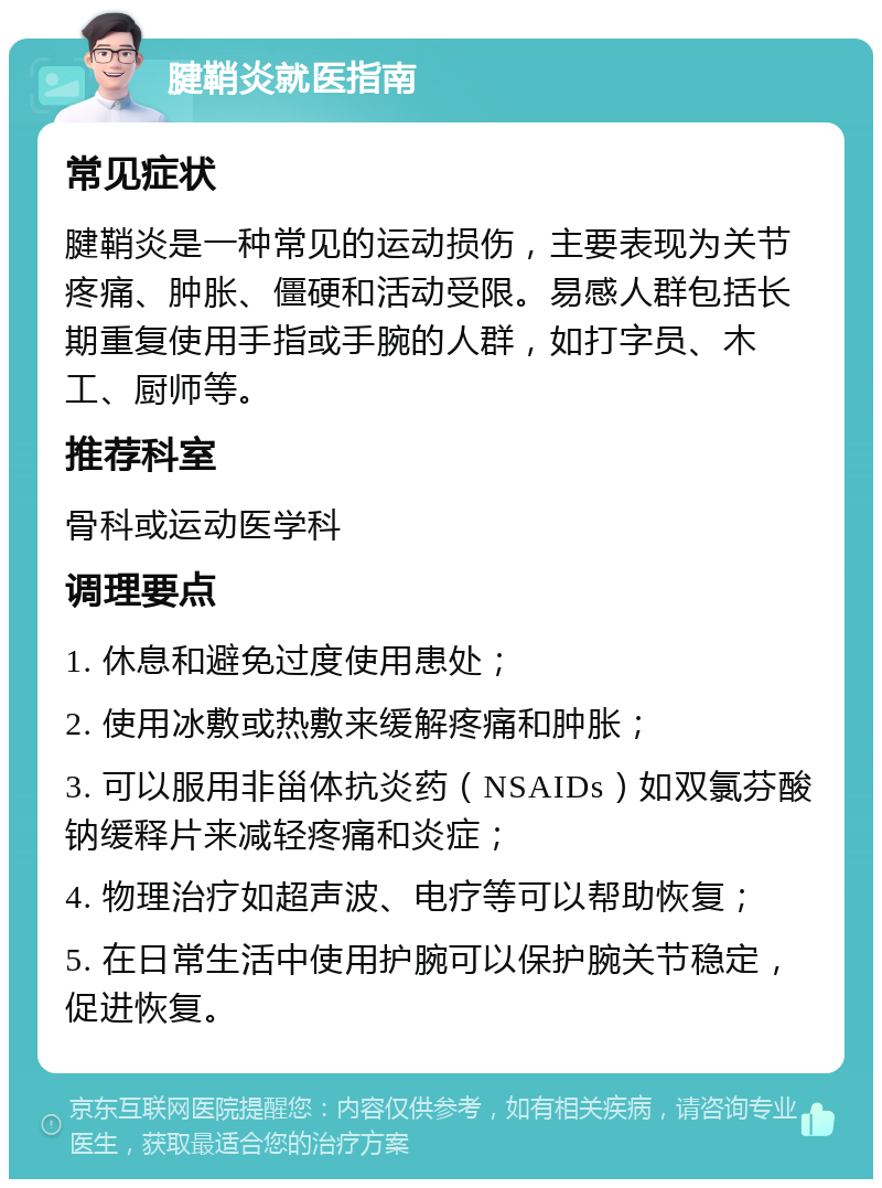 腱鞘炎就医指南 常见症状 腱鞘炎是一种常见的运动损伤，主要表现为关节疼痛、肿胀、僵硬和活动受限。易感人群包括长期重复使用手指或手腕的人群，如打字员、木工、厨师等。 推荐科室 骨科或运动医学科 调理要点 1. 休息和避免过度使用患处； 2. 使用冰敷或热敷来缓解疼痛和肿胀； 3. 可以服用非甾体抗炎药（NSAIDs）如双氯芬酸钠缓释片来减轻疼痛和炎症； 4. 物理治疗如超声波、电疗等可以帮助恢复； 5. 在日常生活中使用护腕可以保护腕关节稳定，促进恢复。