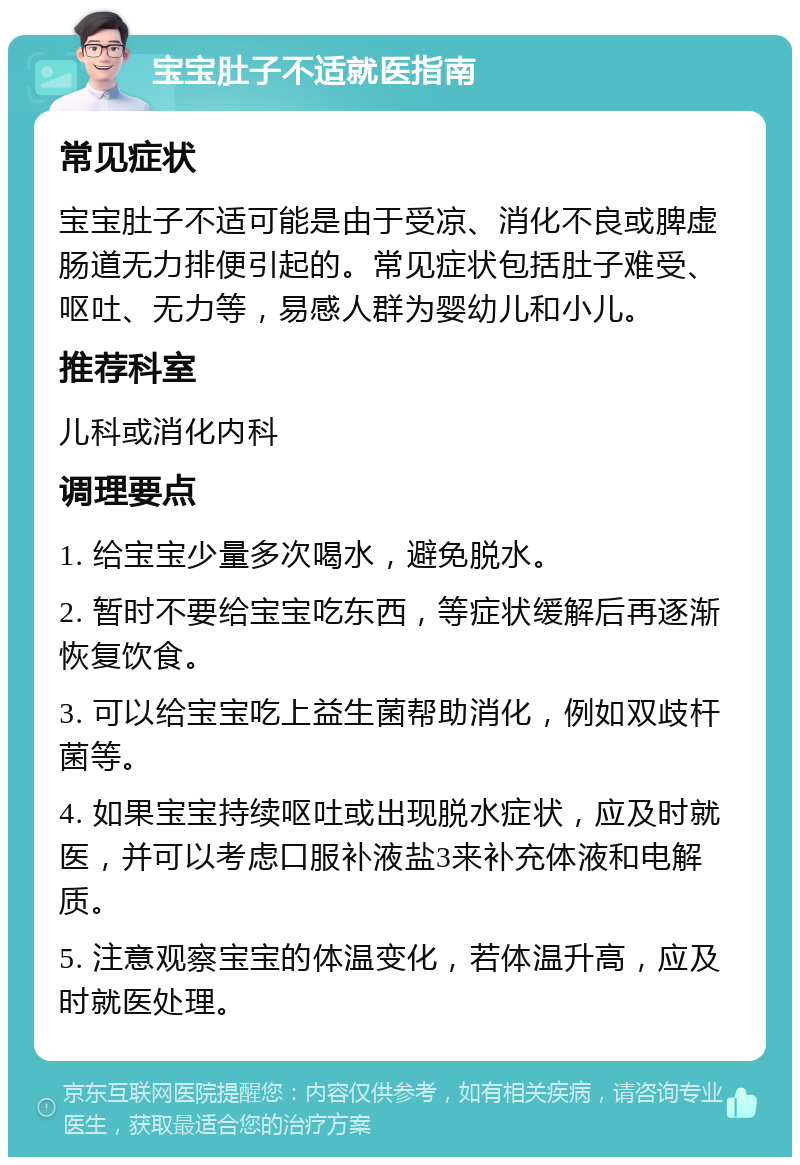 宝宝肚子不适就医指南 常见症状 宝宝肚子不适可能是由于受凉、消化不良或脾虚肠道无力排便引起的。常见症状包括肚子难受、呕吐、无力等，易感人群为婴幼儿和小儿。 推荐科室 儿科或消化内科 调理要点 1. 给宝宝少量多次喝水，避免脱水。 2. 暂时不要给宝宝吃东西，等症状缓解后再逐渐恢复饮食。 3. 可以给宝宝吃上益生菌帮助消化，例如双歧杆菌等。 4. 如果宝宝持续呕吐或出现脱水症状，应及时就医，并可以考虑口服补液盐3来补充体液和电解质。 5. 注意观察宝宝的体温变化，若体温升高，应及时就医处理。