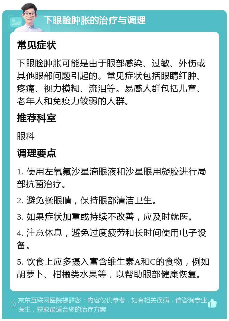 下眼睑肿胀的治疗与调理 常见症状 下眼睑肿胀可能是由于眼部感染、过敏、外伤或其他眼部问题引起的。常见症状包括眼睛红肿、疼痛、视力模糊、流泪等。易感人群包括儿童、老年人和免疫力较弱的人群。 推荐科室 眼科 调理要点 1. 使用左氧氟沙星滴眼液和沙星眼用凝胶进行局部抗菌治疗。 2. 避免揉眼睛，保持眼部清洁卫生。 3. 如果症状加重或持续不改善，应及时就医。 4. 注意休息，避免过度疲劳和长时间使用电子设备。 5. 饮食上应多摄入富含维生素A和C的食物，例如胡萝卜、柑橘类水果等，以帮助眼部健康恢复。