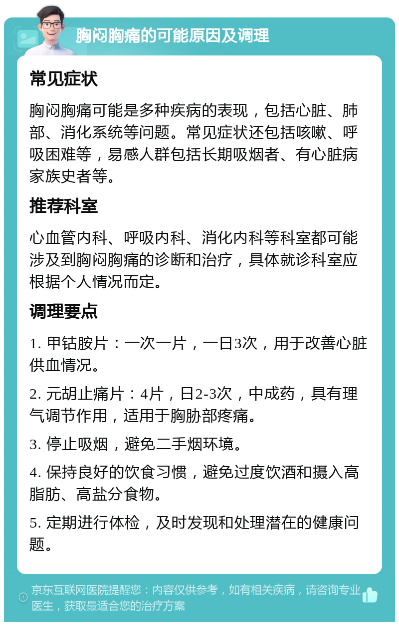 胸闷胸痛的可能原因及调理 常见症状 胸闷胸痛可能是多种疾病的表现，包括心脏、肺部、消化系统等问题。常见症状还包括咳嗽、呼吸困难等，易感人群包括长期吸烟者、有心脏病家族史者等。 推荐科室 心血管内科、呼吸内科、消化内科等科室都可能涉及到胸闷胸痛的诊断和治疗，具体就诊科室应根据个人情况而定。 调理要点 1. 甲钴胺片：一次一片，一日3次，用于改善心脏供血情况。 2. 元胡止痛片：4片，日2-3次，中成药，具有理气调节作用，适用于胸胁部疼痛。 3. 停止吸烟，避免二手烟环境。 4. 保持良好的饮食习惯，避免过度饮酒和摄入高脂肪、高盐分食物。 5. 定期进行体检，及时发现和处理潜在的健康问题。