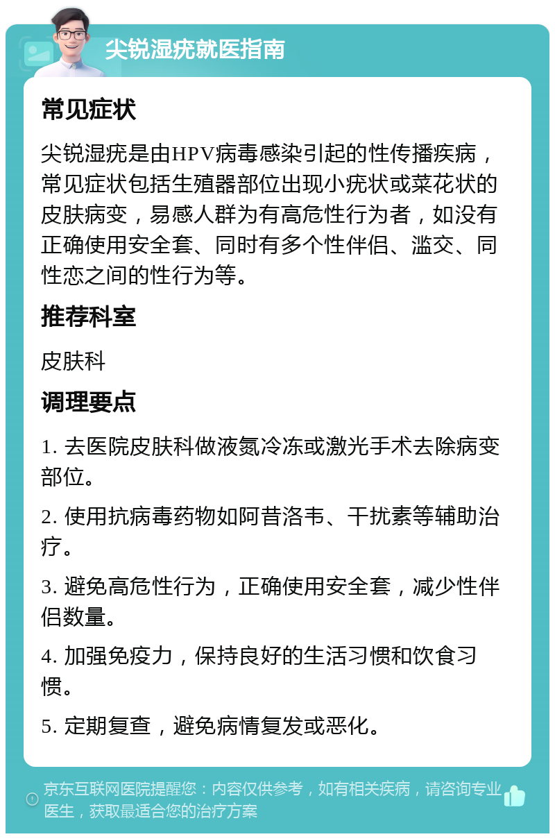 尖锐湿疣就医指南 常见症状 尖锐湿疣是由HPV病毒感染引起的性传播疾病，常见症状包括生殖器部位出现小疣状或菜花状的皮肤病变，易感人群为有高危性行为者，如没有正确使用安全套、同时有多个性伴侣、滥交、同性恋之间的性行为等。 推荐科室 皮肤科 调理要点 1. 去医院皮肤科做液氮冷冻或激光手术去除病变部位。 2. 使用抗病毒药物如阿昔洛韦、干扰素等辅助治疗。 3. 避免高危性行为，正确使用安全套，减少性伴侣数量。 4. 加强免疫力，保持良好的生活习惯和饮食习惯。 5. 定期复查，避免病情复发或恶化。